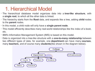 1. Hierarchical Model
• The hierarchical database model organizes data into a tree-like structure, with
a single root, to which all the other data is linked.
• The hierarchy starts from the Root data, and expands like a tree, adding child nodes
to the parent nodes.
• In this model, a child node will only have a single parent node.
• This model efficiently describes many real-world relationships like the index of a book,
etc.
• IBM's Information Management System (IMS) is based on this model.
• Data is organized into a tree-like structure with a one-to-many relationship between
two different types of data, for example, one department can have many courses,
many teachers, and of course many students(like shown in the diagram below).
 