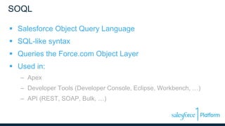 SOQL
 Salesforce Object Query Language
 SQL-like syntax
 Queries the Force.com Object Layer
 Used in:
– Apex
– Developer Tools (Developer Console, Eclipse, Workbench, …)
– API (REST, SOAP, Bulk, …)
 