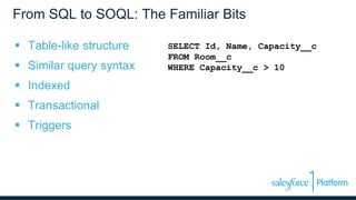 From SQL to SOQL: The Familiar Bits
 Table-like structure
 Similar query syntax
 Indexed
 Transactional
 Triggers
SELECT Id, Name, Capacity__c
FROM Room__c
WHERE Capacity__c > 10
 