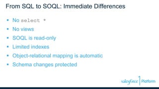 From SQL to SOQL: Immediate Differences
 No select *
 No views
 SOQL is read-only
 Limited indexes
 Object-relational mapping is automatic
 Schema changes protected
 