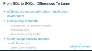 From SQL to SOQL: Differences To Learn
 sObjects are not actually tables – multi-tenant
environment
 Relationship metadata
– Management of referential integrity
– Predefines joins
– Relationship query syntax
 Query usage explicitly metered
– API Batch Limits
– Apex Governor Limits
 