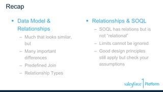 Recap
 Data Model &
Relationships
– Much that looks similar,
but
– Many important
differences
– Predefined Join
– Relationship Types
 Relationships & SOQL
– SOQL has relations but is
not “relational”
– Limits cannot be ignored
– Good design principles
still apply but check your
assumptions
 
