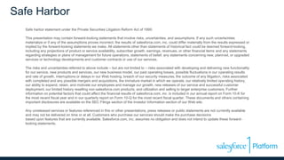 Safe Harbor
Safe harbor statement under the Private Securities Litigation Reform Act of 1995:
This presentation may contain forward-looking statements that involve risks, uncertainties, and assumptions. If any such uncertainties
materialize or if any of the assumptions proves incorrect, the results of salesforce.com, inc. could differ materially from the results expressed or
implied by the forward-looking statements we make. All statements other than statements of historical fact could be deemed forward-looking,
including any projections of product or service availability, subscriber growth, earnings, revenues, or other financial items and any statements
regarding strategies or plans of management for future operations, statements of belief, any statements concerning new, planned, or upgraded
services or technology developments and customer contracts or use of our services.
The risks and uncertainties referred to above include – but are not limited to – risks associated with developing and delivering new functionality
for our service, new products and services, our new business model, our past operating losses, possible fluctuations in our operating results
and rate of growth, interruptions or delays in our Web hosting, breach of our security measures, the outcome of any litigation, risks associated
with completed and any possible mergers and acquisitions, the immature market in which we operate, our relatively limited operating history,
our ability to expand, retain, and motivate our employees and manage our growth, new releases of our service and successful customer
deployment, our limited history reselling non-salesforce.com products, and utilization and selling to larger enterprise customers. Further
information on potential factors that could affect the financial results of salesforce.com, inc. is included in our annual report on Form 10-K for
the most recent fiscal year and in our quarterly report on Form 10-Q for the most recent fiscal quarter. These documents and others containing
important disclosures are available on the SEC Filings section of the Investor Information section of our Web site.
Any unreleased services or features referenced in this or other presentations, press releases or public statements are not currently available
and may not be delivered on time or at all. Customers who purchase our services should make the purchase decisions
based upon features that are currently available. Salesforce.com, inc. assumes no obligation and does not intend to update these forward-
looking statements.
 