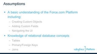 Assumptions
 A basic understanding of the Force.com Platform
including:
– Creating Custom Objects
– Adding Custom Fields
– Navigating the UI
 Knowledge of relational database concepts
– Tables
– Primary/Foreign Keys
– Joins
 