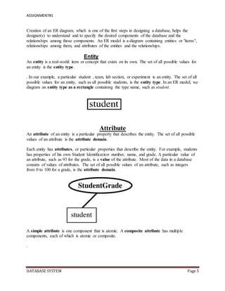 ASSIGNMENT#1
DATABASE SYSTEM Page 5
Creation of an ER diagram, which is one of the first steps in designing a database, helps the
designer(s) to understand and to specify the desired components of the database and the
relationships among those components. An ER model is a diagram containing entities or "items",
relationships among them, and attributes of the entities and the relationships.
Entity
An entity is a real-world item or concept that exists on its own. The set of all possible values for
an entity is the entity type.
. In our example, a particular student , team, lab section, or experiment is an entity. The set of all
possible values for an entity, such as all possible students, is the entity type. In an ER model, we
diagram an entity type as a rectangle containing the type name, such as student.
Attribute
An attribute of an entity is a particular property that describes the entity. The set of all possible
values of an attribute is the attribute domain.
Each entity has attributes, or particular properties that describe the entity. For example, students
has properties of his own Student Identification number, name, and grade. A particular value of
an attribute, such as 93 for the grade, is a value of the attribute. Most of the data in a database
consists of values of attributes. The set of all possible values of an attribute, such as integers
from 0 to 100 for a grade, is the attribute domain.
A simple attribute is one component that is atomic. A composite attribute has multiple
components, each of which is atomic or composite.
.
 