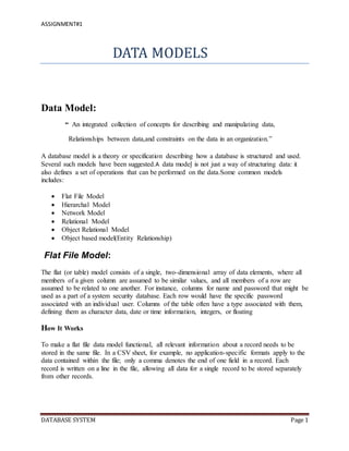 ASSIGNMENT#1
DATABASE SYSTEM Page 1
DATA MODELS
Data Model:
“ An integrated collection of concepts for describing and manipulating data,
Relationships between data,and constraints on the data in an organization.”
A database model is a theory or specification describing how a database is structured and used.
Several such models have been suggested.A data model is not just a way of structuring data: it
also defines a set of operations that can be performed on the data.Some common models
includes:
 Flat File Model
 Hierarchal Model
 Network Model
 Relational Model
 Object Relational Model
 Object based model(Entity Relationship)
Flat File Model:
The flat (or table) model consists of a single, two-dimensional array of data elements, where all
members of a given column are assumed to be similar values, and all members of a row are
assumed to be related to one another. For instance, columns for name and password that might be
used as a part of a system security database. Each row would have the specific password
associated with an individual user. Columns of the table often have a type associated with them,
defining them as character data, date or time information, integers, or floating
How It Works
To make a flat file data model functional, all relevant information about a record needs to be
stored in the same file. In a CSV sheet, for example, no application-specific formats apply to the
data contained within the file; only a comma denotes the end of one field in a record. Each
record is written on a line in the file, allowing all data for a single record to be stored separately
from other records.
 