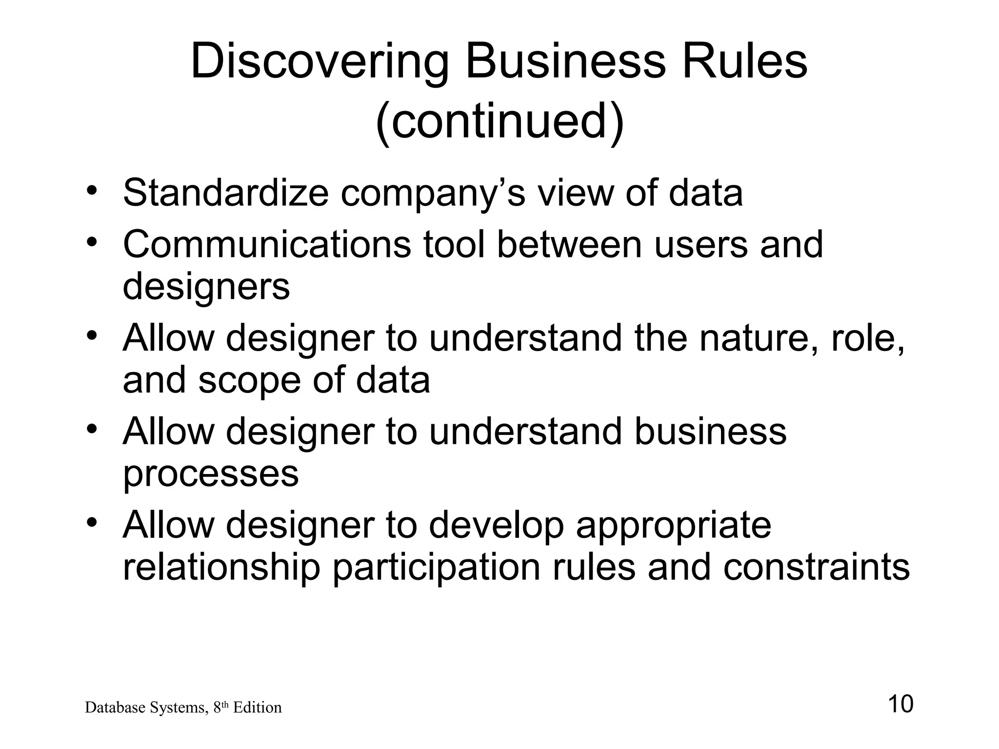 10Database Systems, 8th
Edition
Discovering Business Rules
(continued)
• Standardize company’s view of data
• Communications tool between users and
designers
• Allow designer to understand the nature, role,
and scope of data
• Allow designer to understand business
processes
• Allow designer to develop appropriate
relationship participation rules and constraints
 