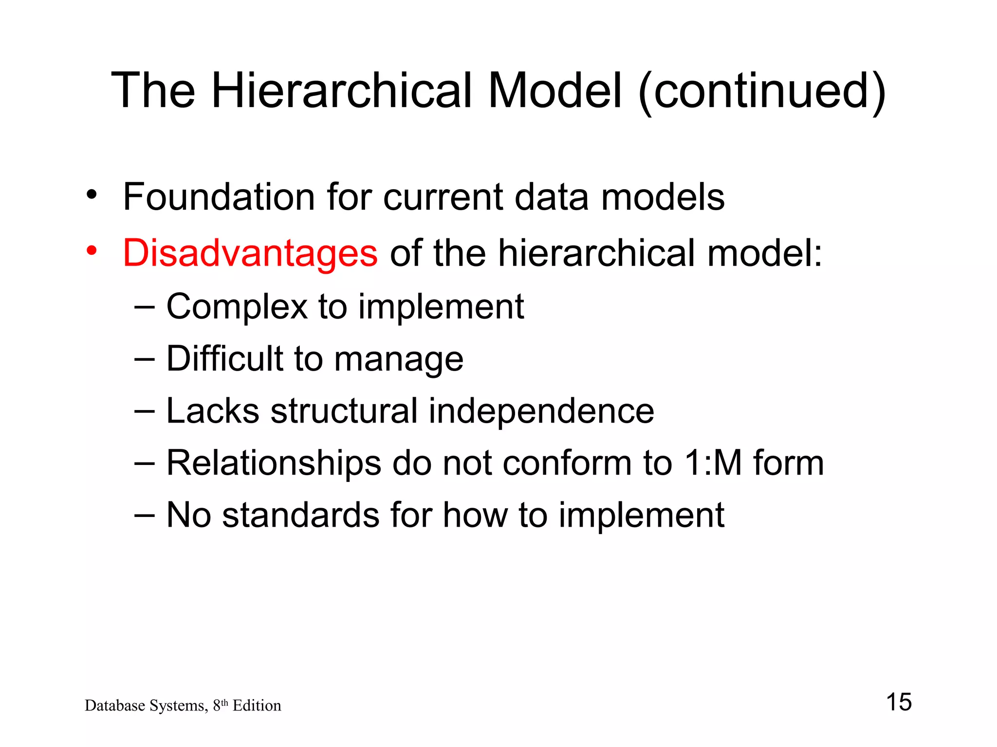 15Database Systems, 8th
Edition
The Hierarchical Model (continued)
• Foundation for current data models
• Disadvantages of the hierarchical model:
– Complex to implement
– Difficult to manage
– Lacks structural independence
– Relationships do not conform to 1:M form
– No standards for how to implement
 