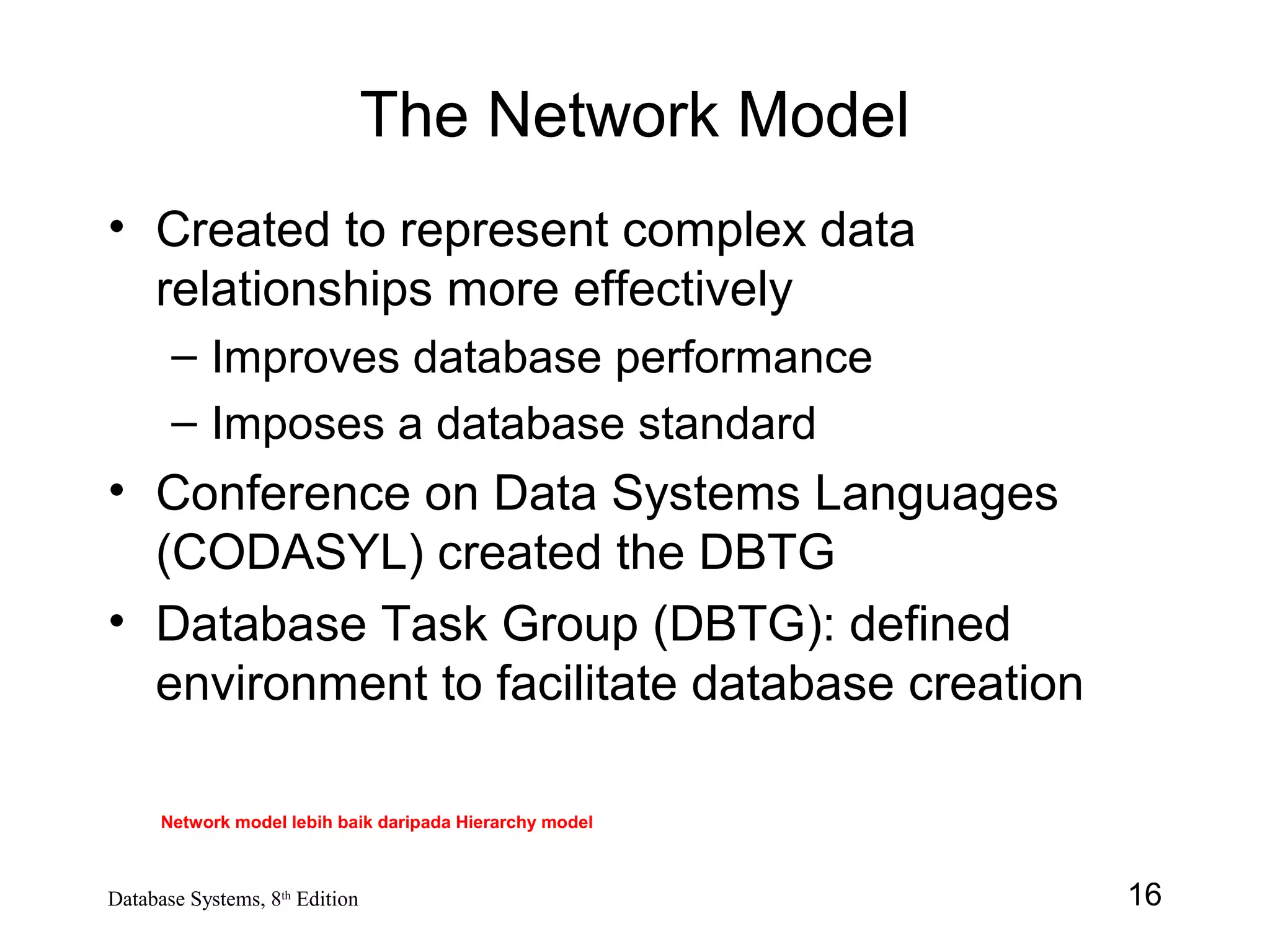 16Database Systems, 8th
Edition
The Network Model
• Created to represent complex data
relationships more effectively
– Improves database performance
– Imposes a database standard
• Conference on Data Systems Languages
(CODASYL) created the DBTG
• Database Task Group (DBTG): defined
environment to facilitate database creation
Network model lebih baik daripada Hierarchy model
 