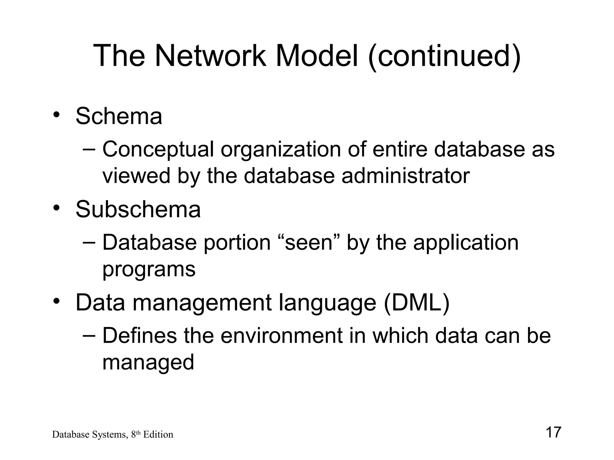 17Database Systems, 8th
Edition
The Network Model (continued)
• Schema
– Conceptual organization of entire database as
viewed by the database administrator
• Subschema
– Database portion “seen” by the application
programs
• Data management language (DML)
– Defines the environment in which data can be
managed
 