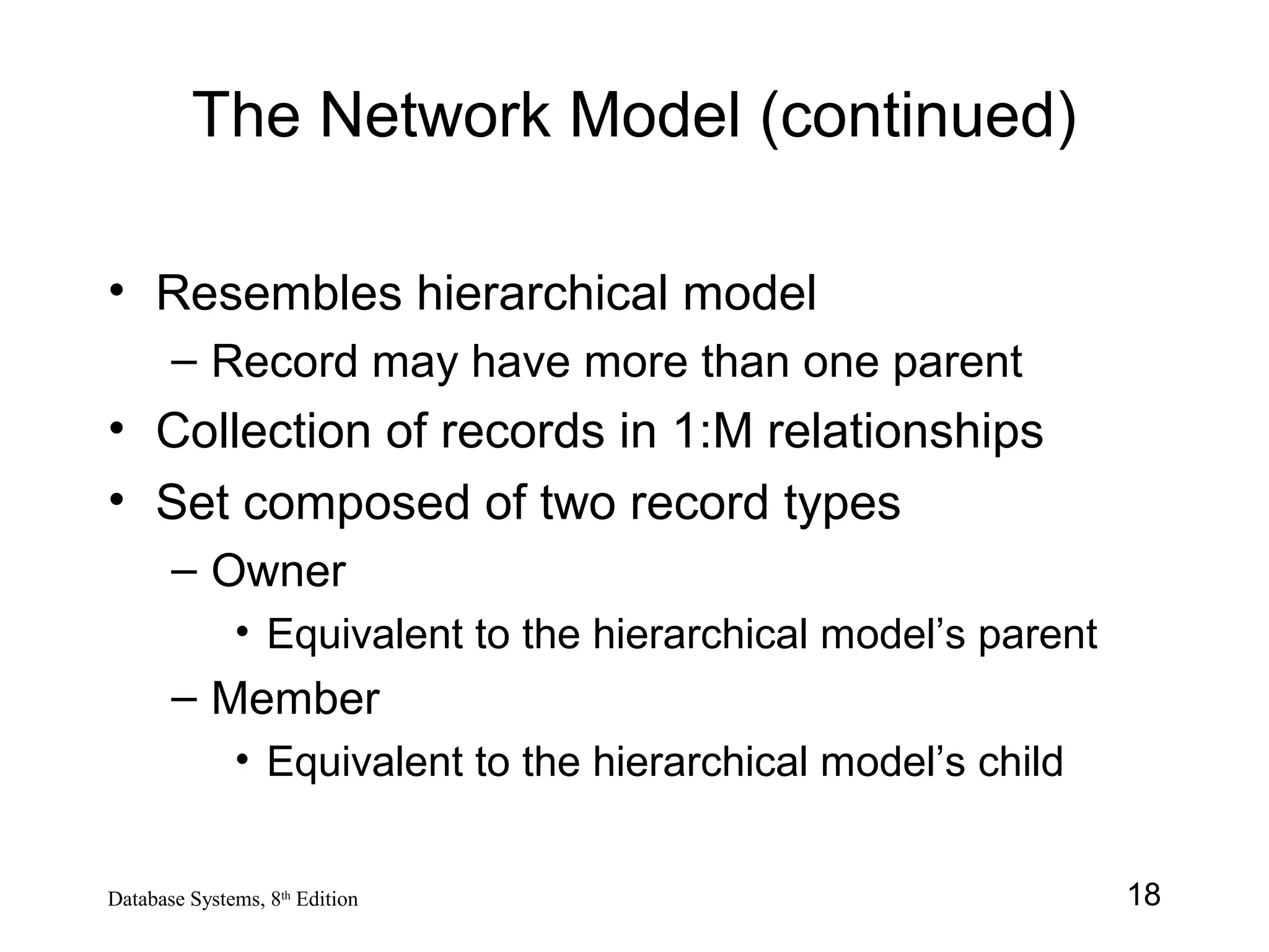 18Database Systems, 8th
Edition
The Network Model (continued)
• Resembles hierarchical model
– Record may have more than one parent
• Collection of records in 1:M relationships
• Set composed of two record types
– Owner
• Equivalent to the hierarchical model’s parent
– Member
• Equivalent to the hierarchical model’s child
 