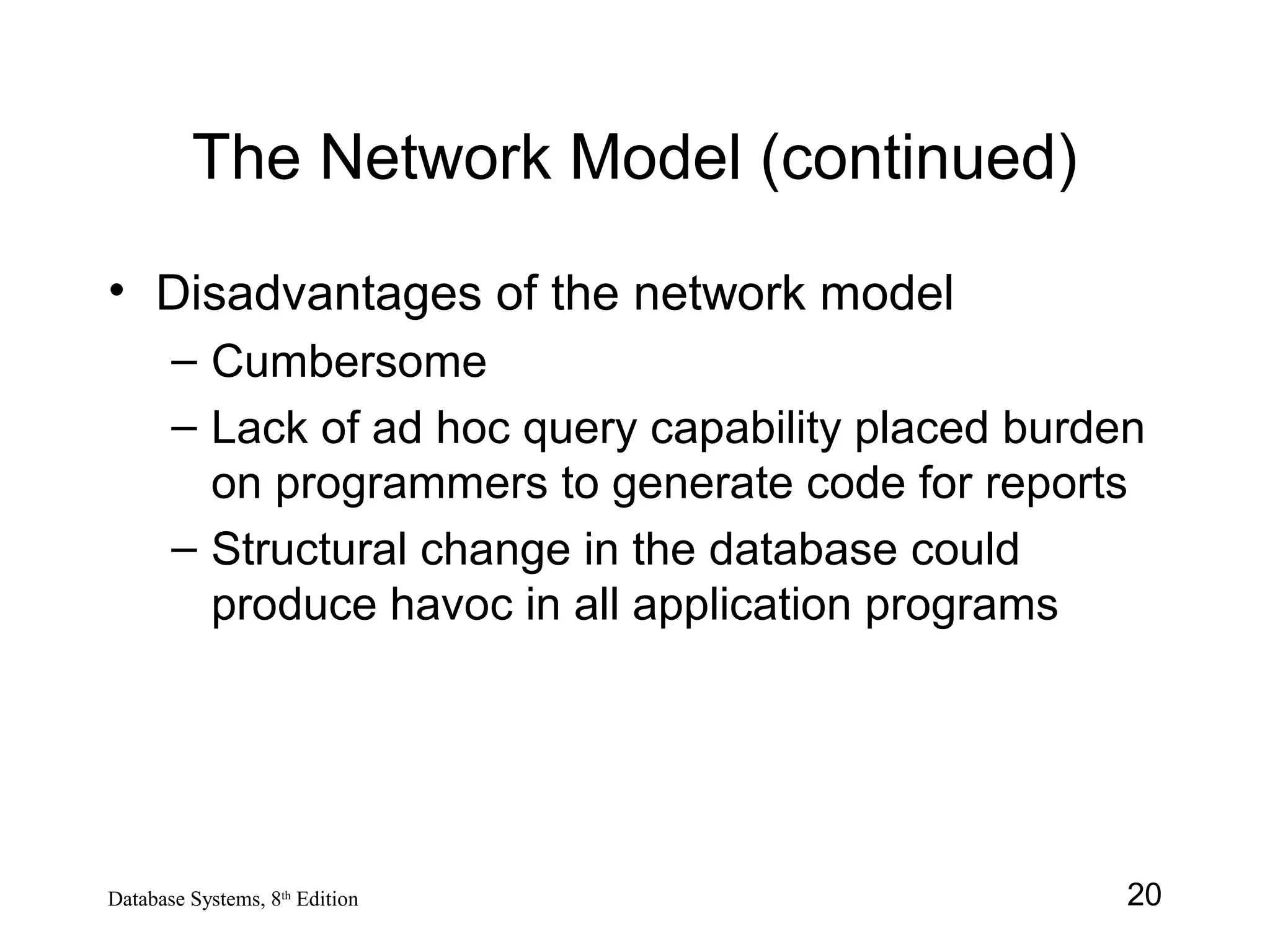 20Database Systems, 8th
Edition
The Network Model (continued)
• Disadvantages of the network model
– Cumbersome
– Lack of ad hoc query capability placed burden
on programmers to generate code for reports
– Structural change in the database could
produce havoc in all application programs
 