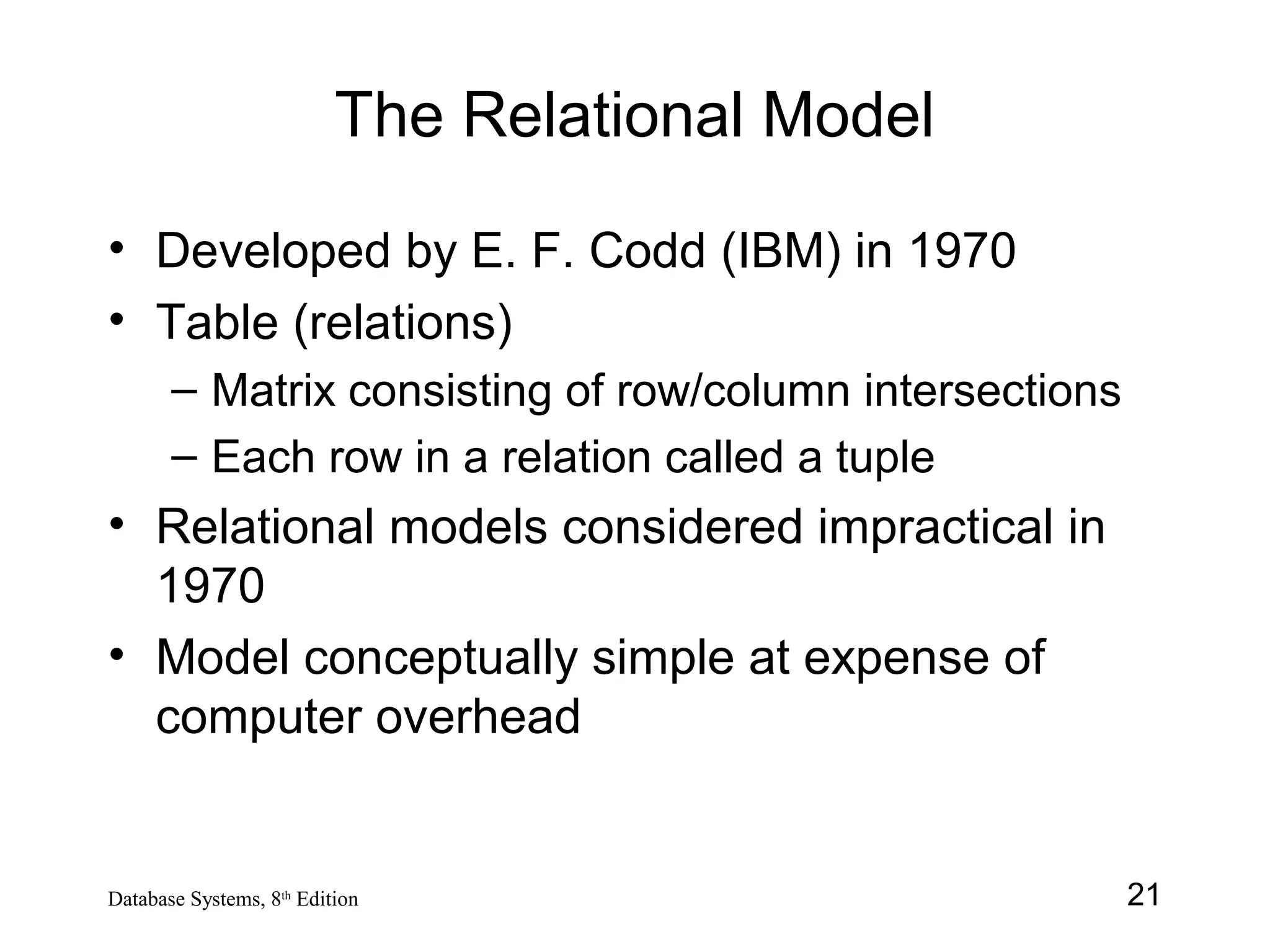 21Database Systems, 8th
Edition
The Relational Model
• Developed by E. F. Codd (IBM) in 1970
• Table (relations)
– Matrix consisting of row/column intersections
– Each row in a relation called a tuple
• Relational models considered impractical in
1970
• Model conceptually simple at expense of
computer overhead
 