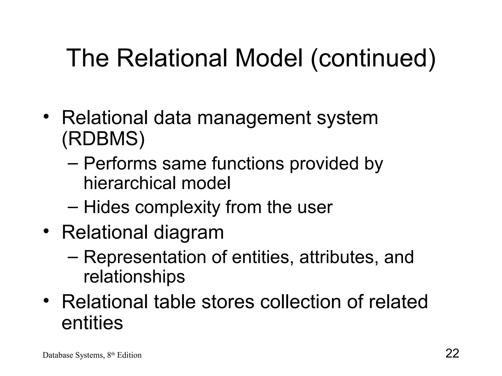 22Database Systems, 8th
Edition
The Relational Model (continued)
• Relational data management system
(RDBMS)
– Performs same functions provided by
hierarchical model
– Hides complexity from the user
• Relational diagram
– Representation of entities, attributes, and
relationships
• Relational table stores collection of related
entities
 