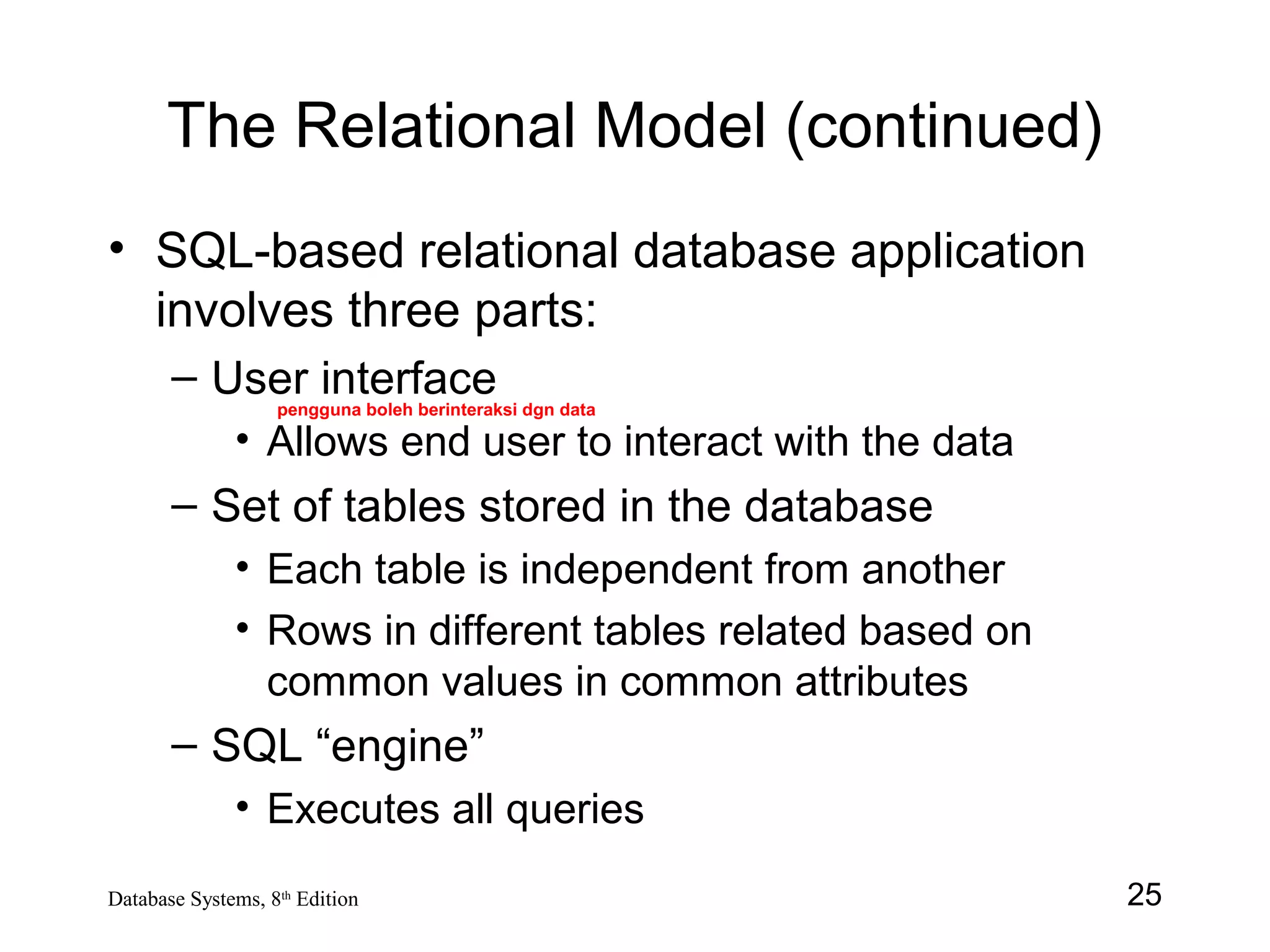 25Database Systems, 8th
Edition
The Relational Model (continued)
• SQL-based relational database application
involves three parts:
– User interface
• Allows end user to interact with the data
– Set of tables stored in the database
• Each table is independent from another
• Rows in different tables related based on
common values in common attributes
– SQL “engine”
• Executes all queries
pengguna boleh berinteraksi dgn data
 