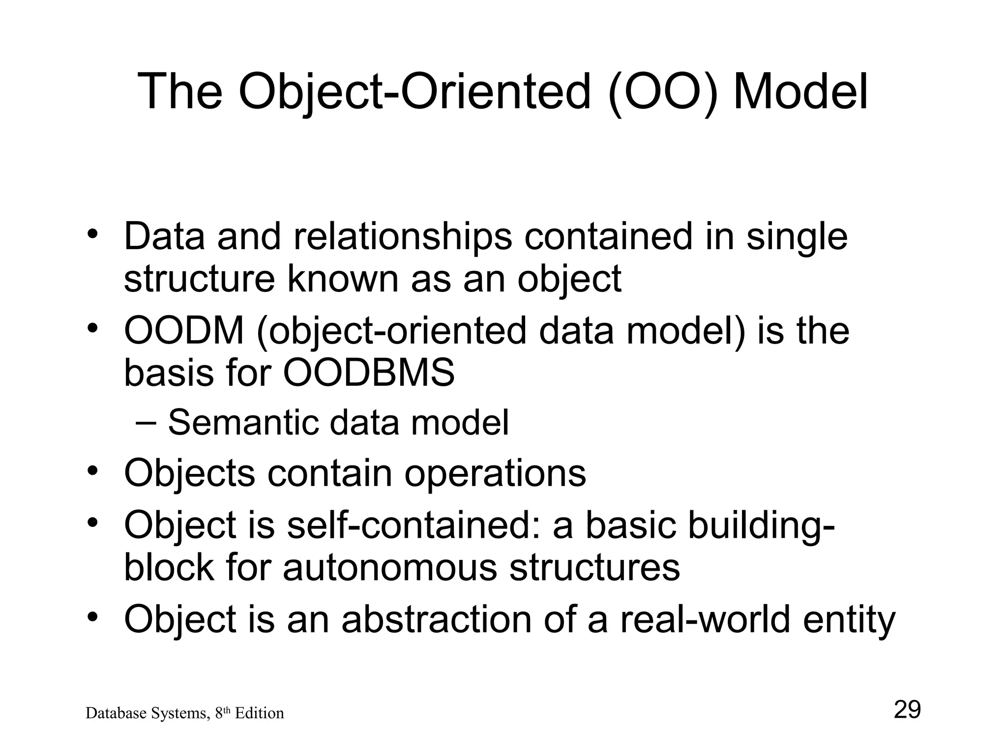 29Database Systems, 8th
Edition
The Object-Oriented (OO) Model
• Data and relationships contained in single
structure known as an object
• OODM (object-oriented data model) is the
basis for OODBMS
– Semantic data model
• Objects contain operations
• Object is self-contained: a basic building-
block for autonomous structures
• Object is an abstraction of a real-world entity
 