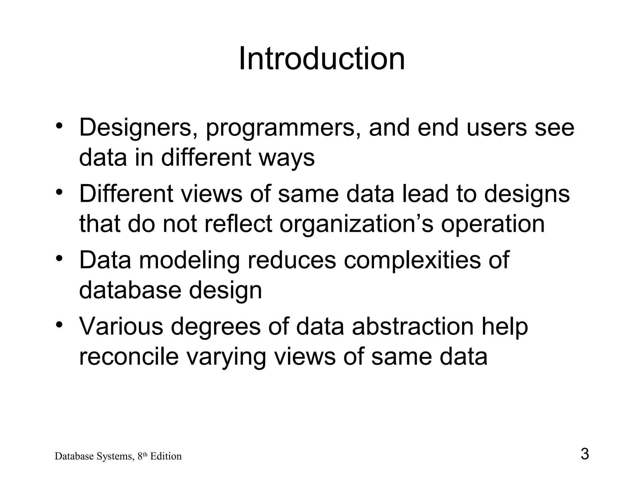 3Database Systems, 8th
Edition
Introduction
• Designers, programmers, and end users see
data in different ways
• Different views of same data lead to designs
that do not reflect organization’s operation
• Data modeling reduces complexities of
database design
• Various degrees of data abstraction help
reconcile varying views of same data
 
