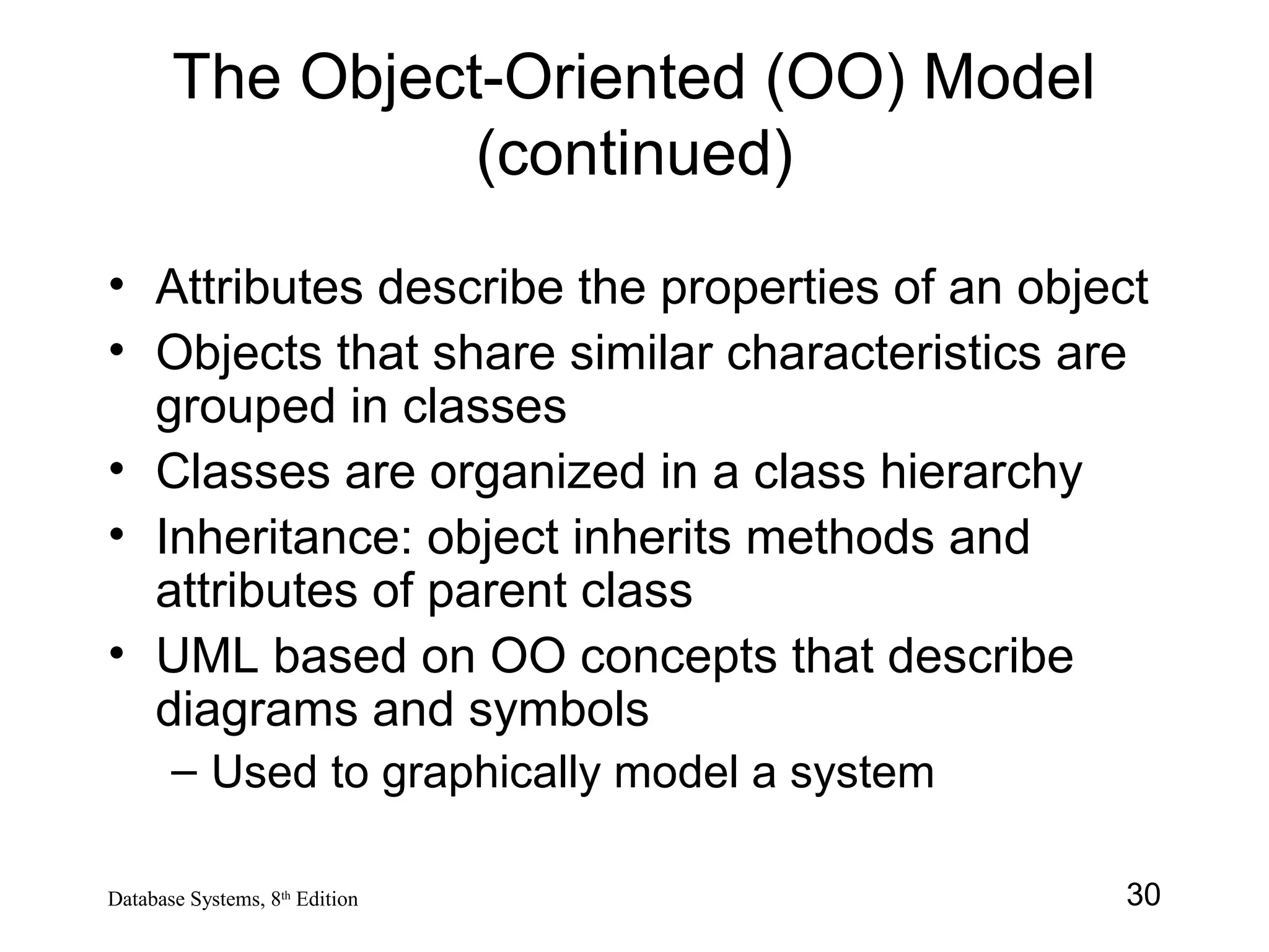 30Database Systems, 8th
Edition
The Object-Oriented (OO) Model
(continued)
• Attributes describe the properties of an object
• Objects that share similar characteristics are
grouped in classes
• Classes are organized in a class hierarchy
• Inheritance: object inherits methods and
attributes of parent class
• UML based on OO concepts that describe
diagrams and symbols
– Used to graphically model a system
 