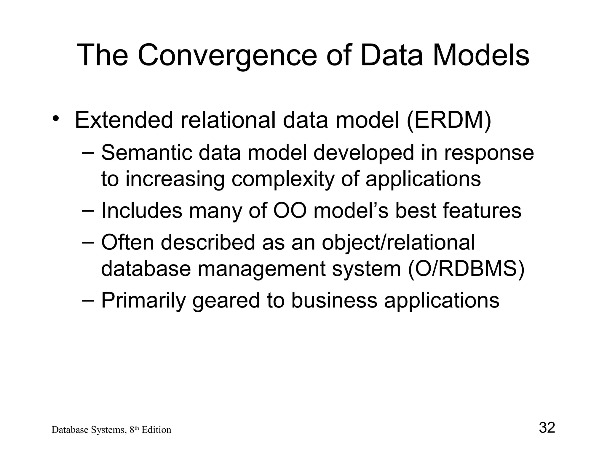 32Database Systems, 8th
Edition
The Convergence of Data Models
• Extended relational data model (ERDM)
– Semantic data model developed in response
to increasing complexity of applications
– Includes many of OO model’s best features
– Often described as an object/relational
database management system (O/RDBMS)
– Primarily geared to business applications
 