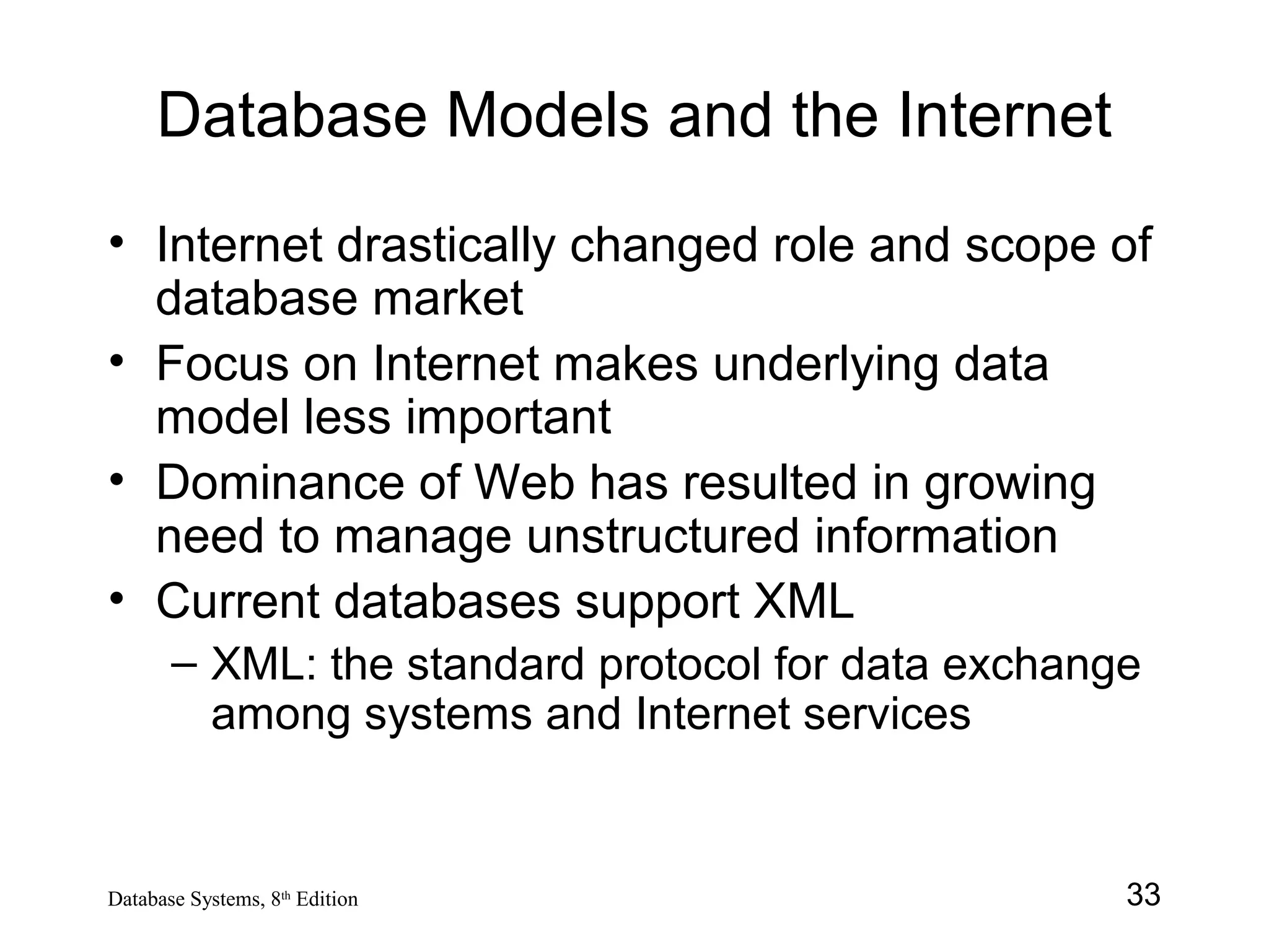 33Database Systems, 8th
Edition
Database Models and the Internet
• Internet drastically changed role and scope of
database market
• Focus on Internet makes underlying data
model less important
• Dominance of Web has resulted in growing
need to manage unstructured information
• Current databases support XML
– XML: the standard protocol for data exchange
among systems and Internet services
 