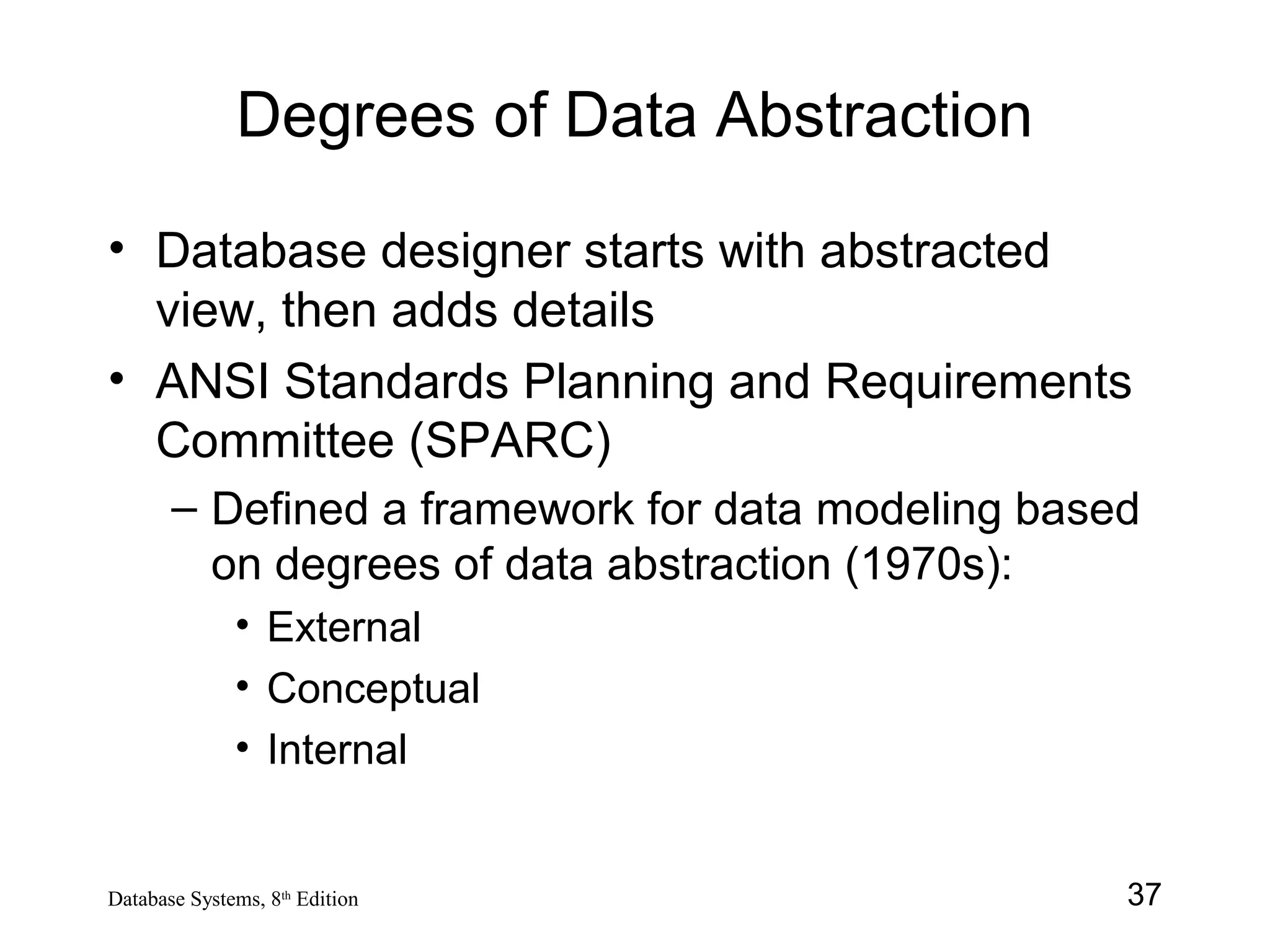 37Database Systems, 8th
Edition
Degrees of Data Abstraction
• Database designer starts with abstracted
view, then adds details
• ANSI Standards Planning and Requirements
Committee (SPARC)
– Defined a framework for data modeling based
on degrees of data abstraction (1970s):
• External
• Conceptual
• Internal
 