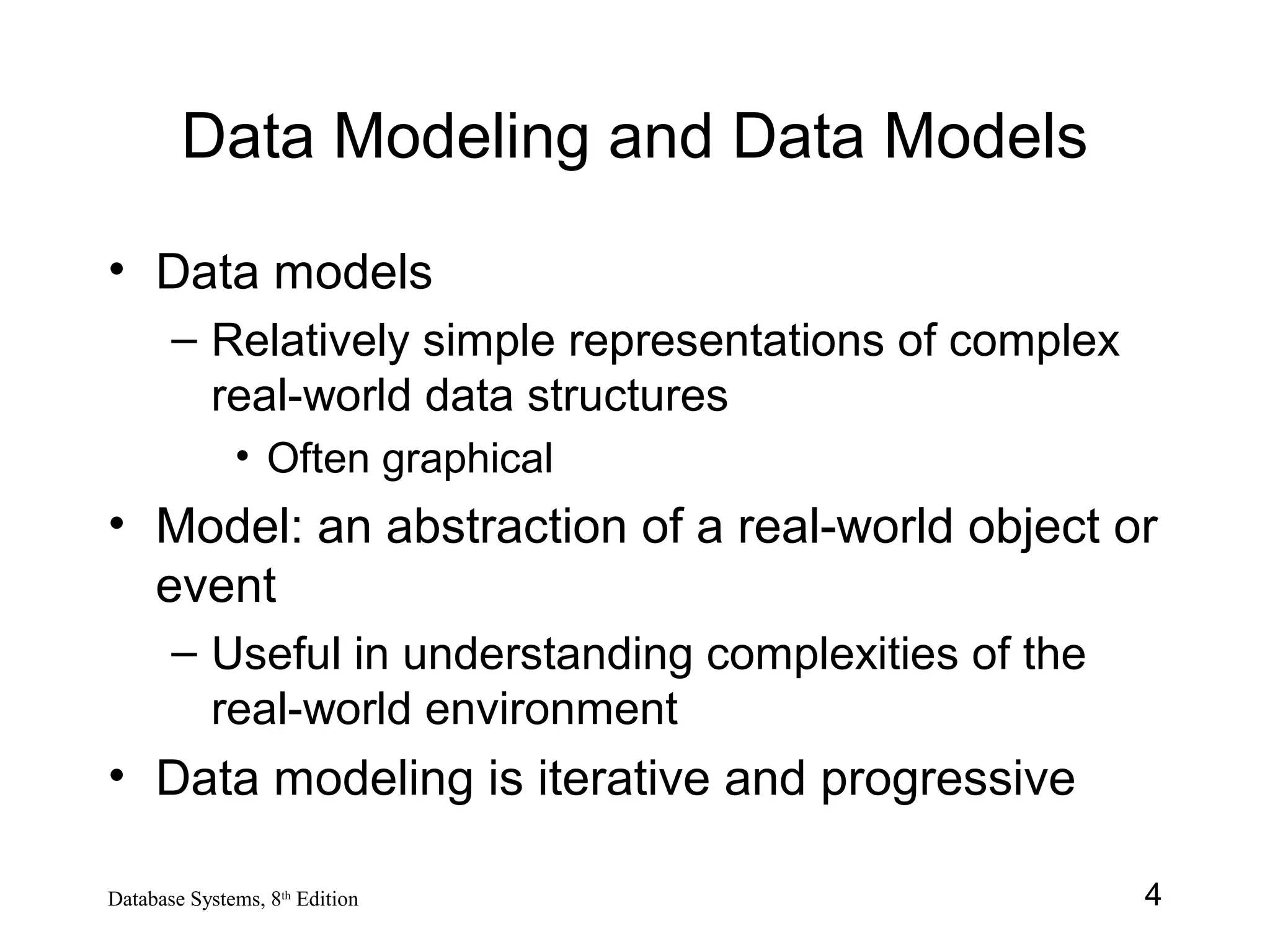 4Database Systems, 8th
Edition
Data Modeling and Data Models
• Data models
– Relatively simple representations of complex
real-world data structures
• Often graphical
• Model: an abstraction of a real-world object or
event
– Useful in understanding complexities of the
real-world environment
• Data modeling is iterative and progressive
 