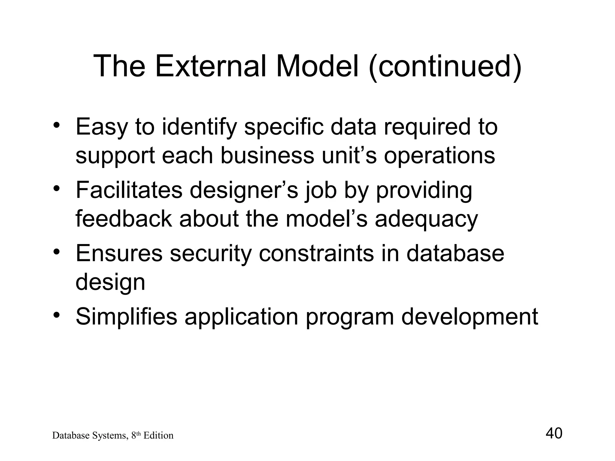 40Database Systems, 8th
Edition
The External Model (continued)
• Easy to identify specific data required to
support each business unit’s operations
• Facilitates designer’s job by providing
feedback about the model’s adequacy
• Ensures security constraints in database
design
• Simplifies application program development
 