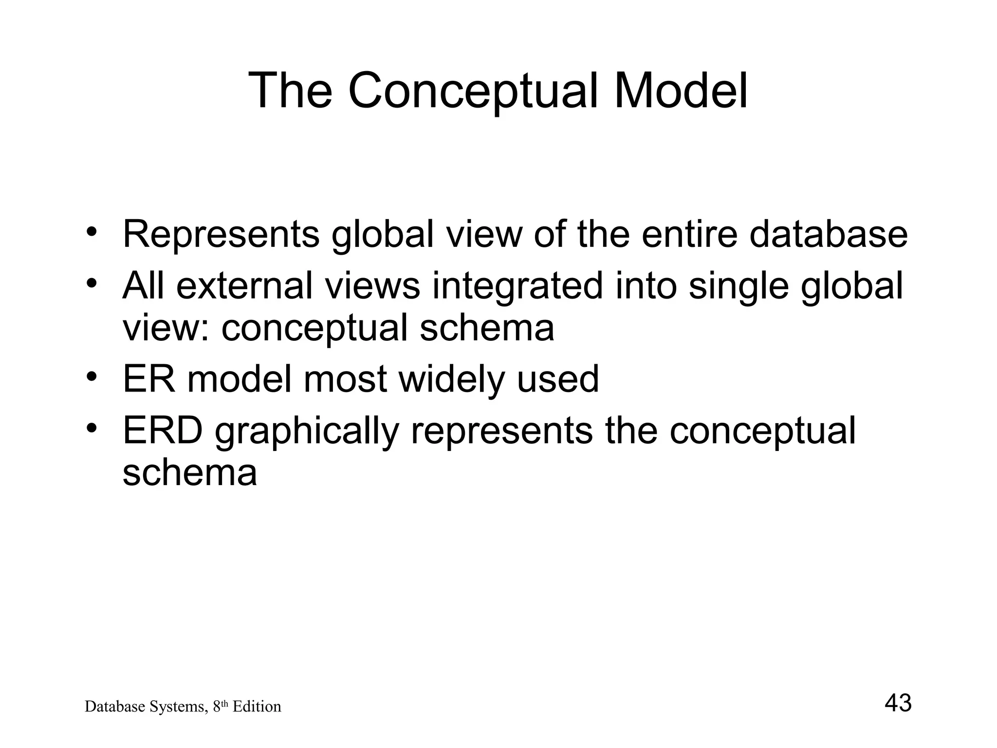 43Database Systems, 8th
Edition
The Conceptual Model
• Represents global view of the entire database
• All external views integrated into single global
view: conceptual schema
• ER model most widely used
• ERD graphically represents the conceptual
schema
 
