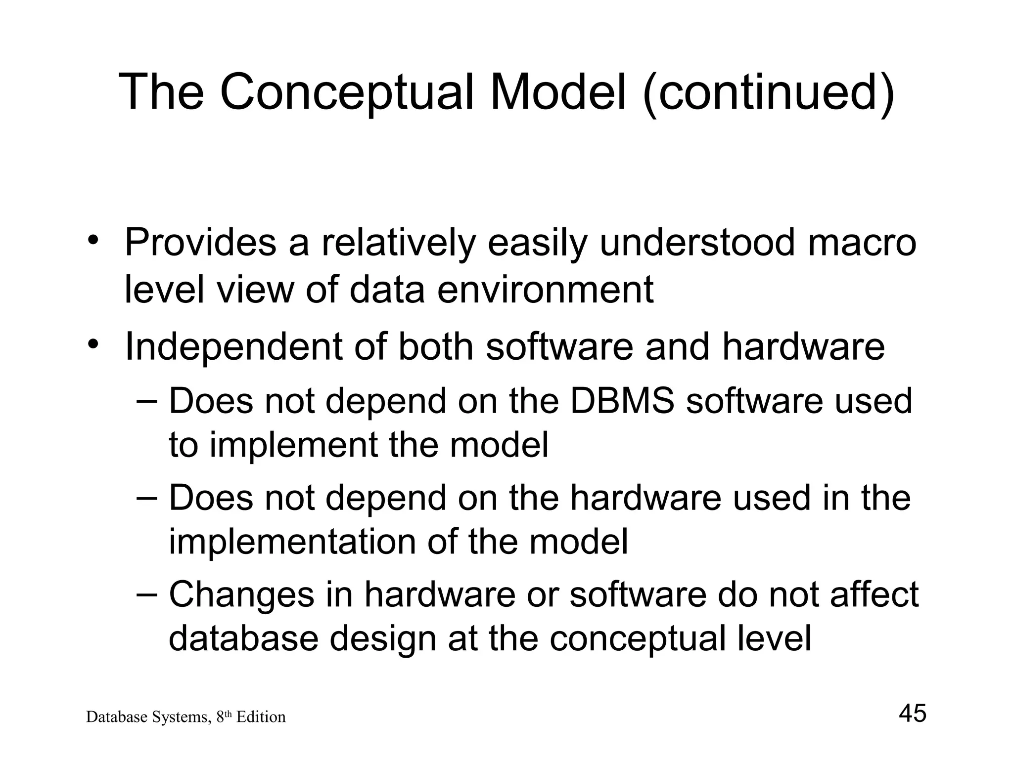 45Database Systems, 8th
Edition
The Conceptual Model (continued)
• Provides a relatively easily understood macro
level view of data environment
• Independent of both software and hardware
– Does not depend on the DBMS software used
to implement the model
– Does not depend on the hardware used in the
implementation of the model
– Changes in hardware or software do not affect
database design at the conceptual level
 