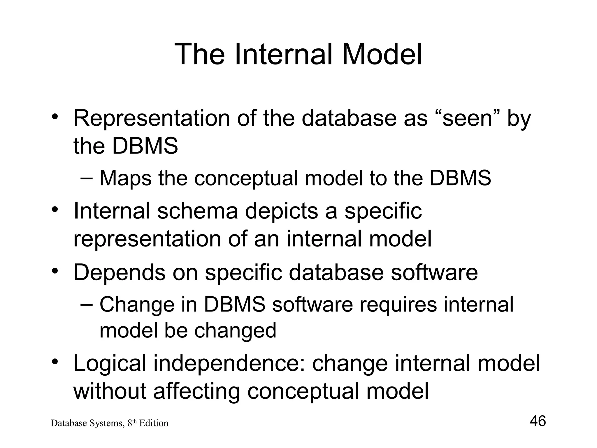 46Database Systems, 8th
Edition
The Internal Model
• Representation of the database as “seen” by
the DBMS
– Maps the conceptual model to the DBMS
• Internal schema depicts a specific
representation of an internal model
• Depends on specific database software
– Change in DBMS software requires internal
model be changed
• Logical independence: change internal model
without affecting conceptual model
 