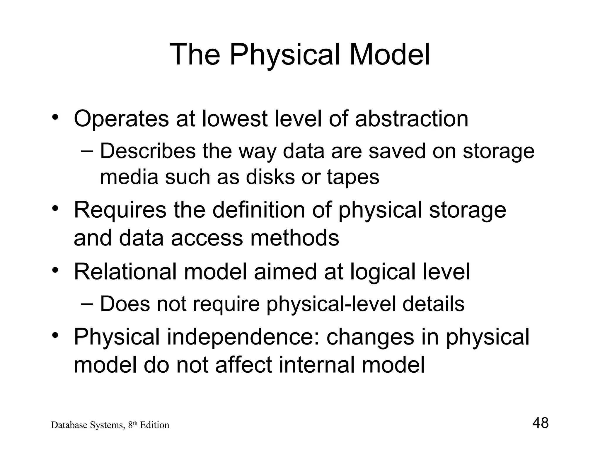 48Database Systems, 8th
Edition
The Physical Model
• Operates at lowest level of abstraction
– Describes the way data are saved on storage
media such as disks or tapes
• Requires the definition of physical storage
and data access methods
• Relational model aimed at logical level
– Does not require physical-level details
• Physical independence: changes in physical
model do not affect internal model
 