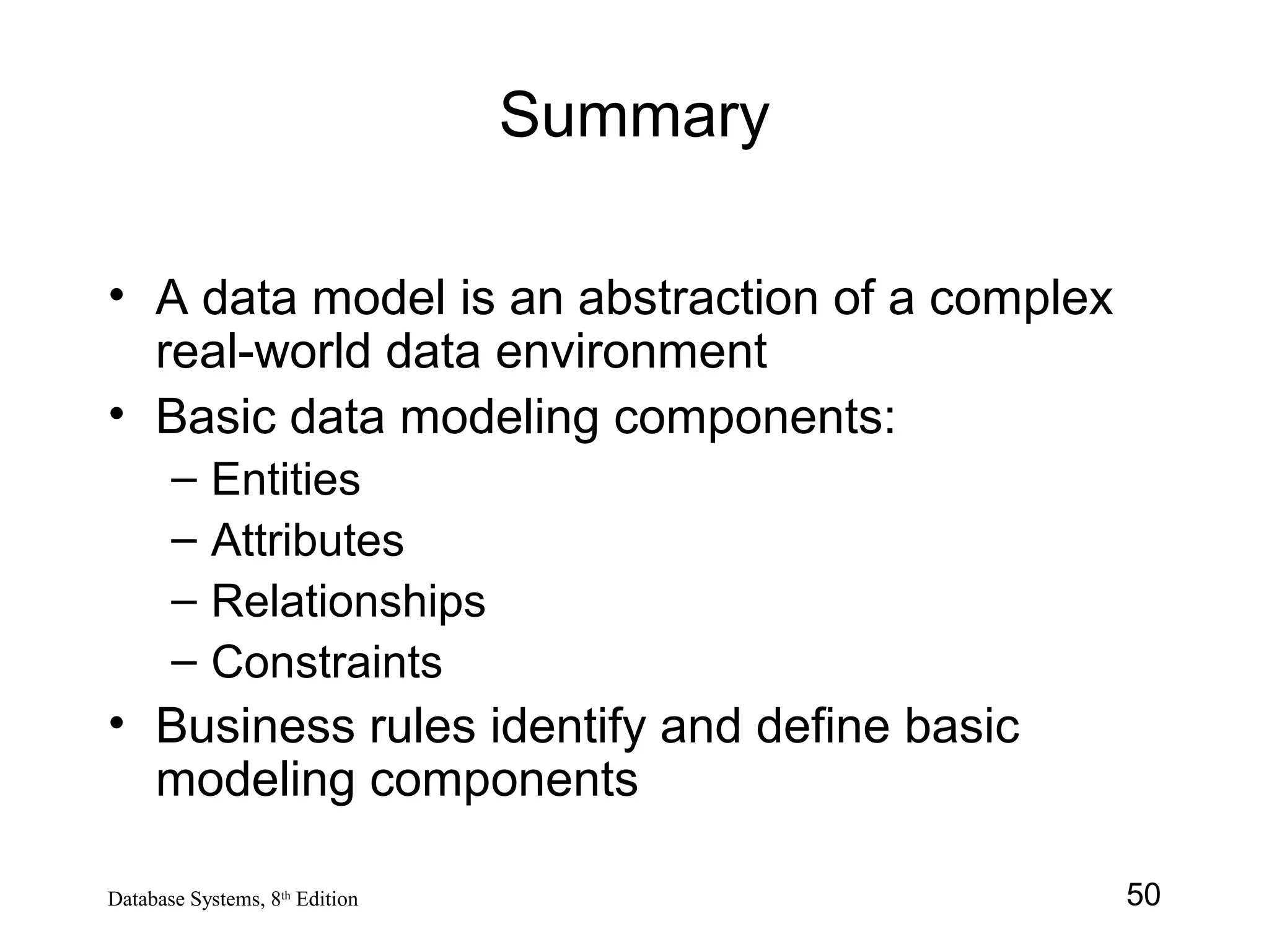 50Database Systems, 8th
Edition
Summary
• A data model is an abstraction of a complex
real-world data environment
• Basic data modeling components:
– Entities
– Attributes
– Relationships
– Constraints
• Business rules identify and define basic
modeling components
 