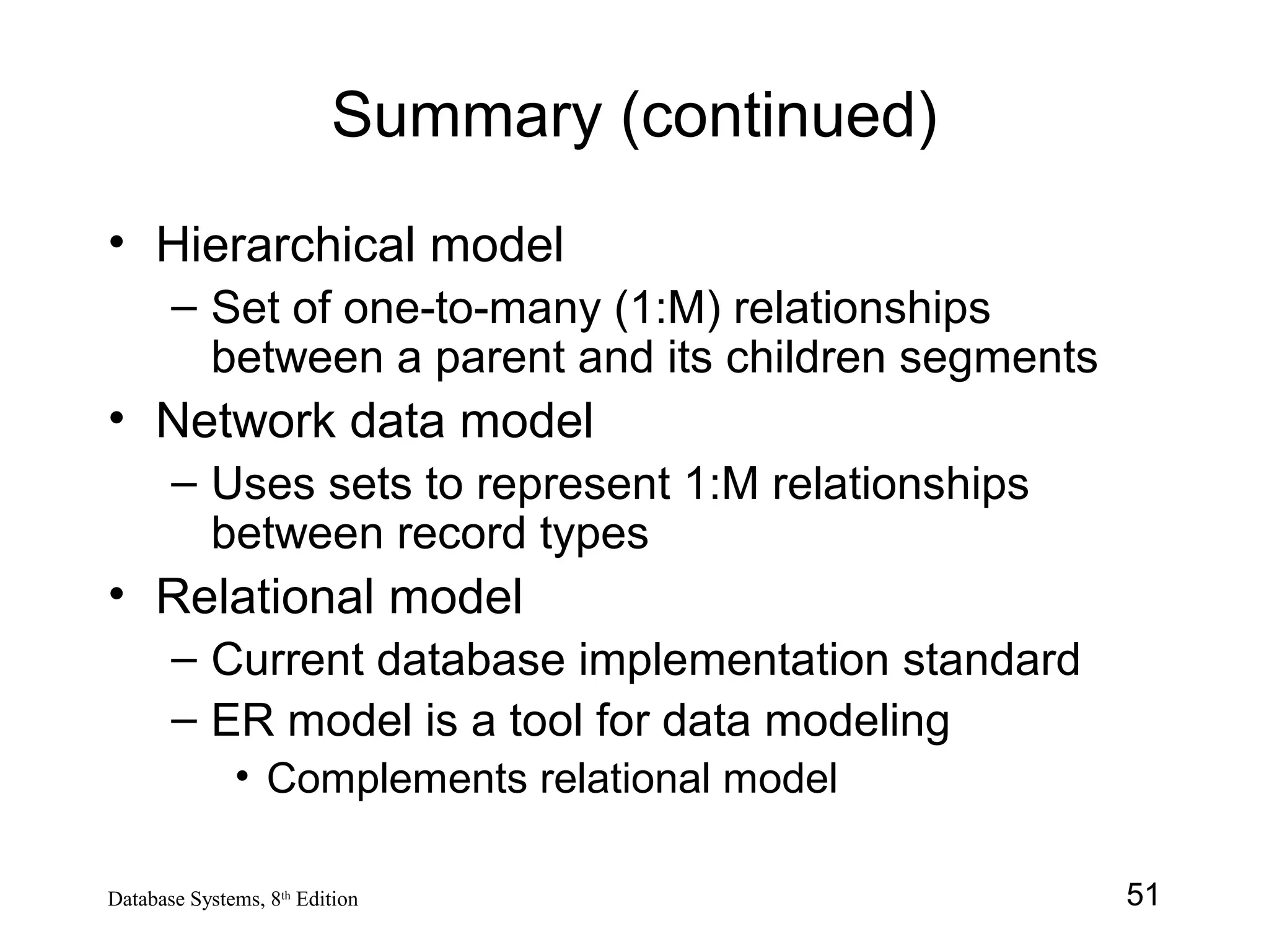 51Database Systems, 8th
Edition
Summary (continued)
• Hierarchical model
– Set of one-to-many (1:M) relationships
between a parent and its children segments
• Network data model
– Uses sets to represent 1:M relationships
between record types
• Relational model
– Current database implementation standard
– ER model is a tool for data modeling
• Complements relational model
 
