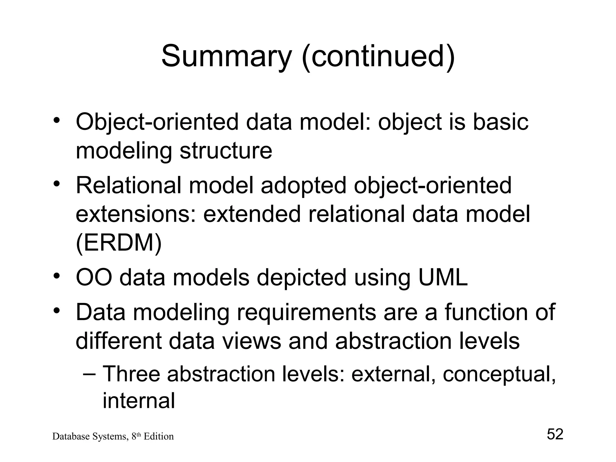 52Database Systems, 8th
Edition
Summary (continued)
• Object-oriented data model: object is basic
modeling structure
• Relational model adopted object-oriented
extensions: extended relational data model
(ERDM)
• OO data models depicted using UML
• Data modeling requirements are a function of
different data views and abstraction levels
– Three abstraction levels: external, conceptual,
internal
 
