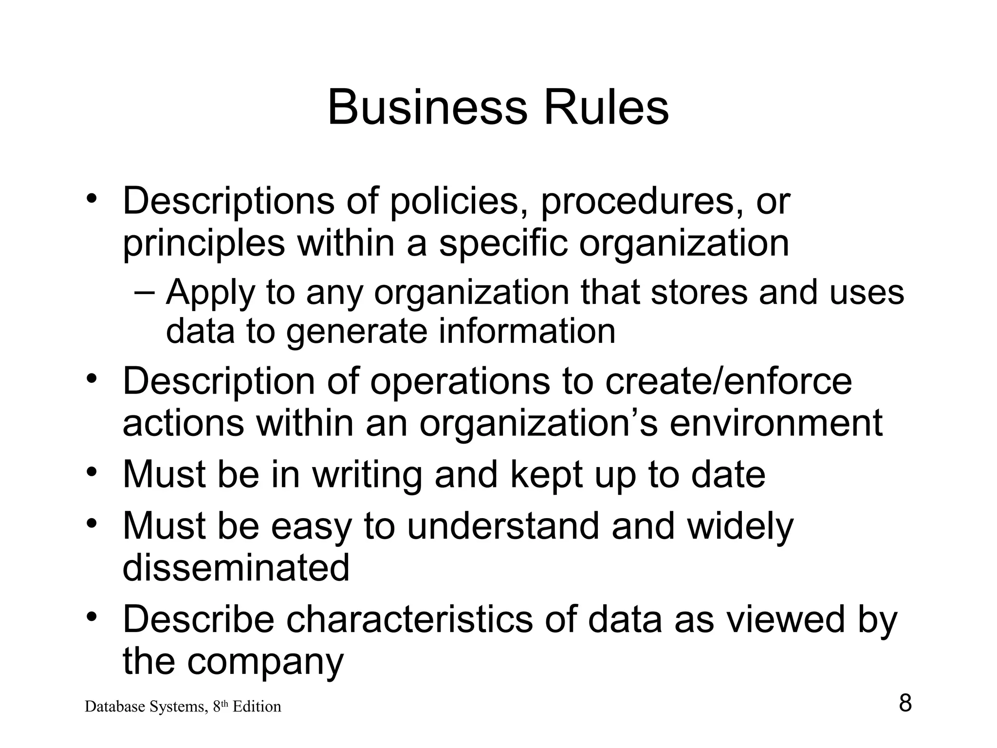 8Database Systems, 8th
Edition
Business Rules
• Descriptions of policies, procedures, or
principles within a specific organization
– Apply to any organization that stores and uses
data to generate information
• Description of operations to create/enforce
actions within an organization’s environment
• Must be in writing and kept up to date
• Must be easy to understand and widely
disseminated
• Describe characteristics of data as viewed by
the company
 