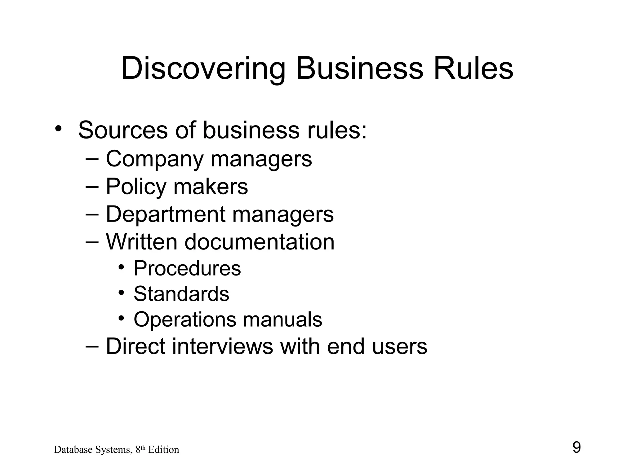 9Database Systems, 8th
Edition
Discovering Business Rules
• Sources of business rules:
– Company managers
– Policy makers
– Department managers
– Written documentation
• Procedures
• Standards
• Operations manuals
– Direct interviews with end users
 