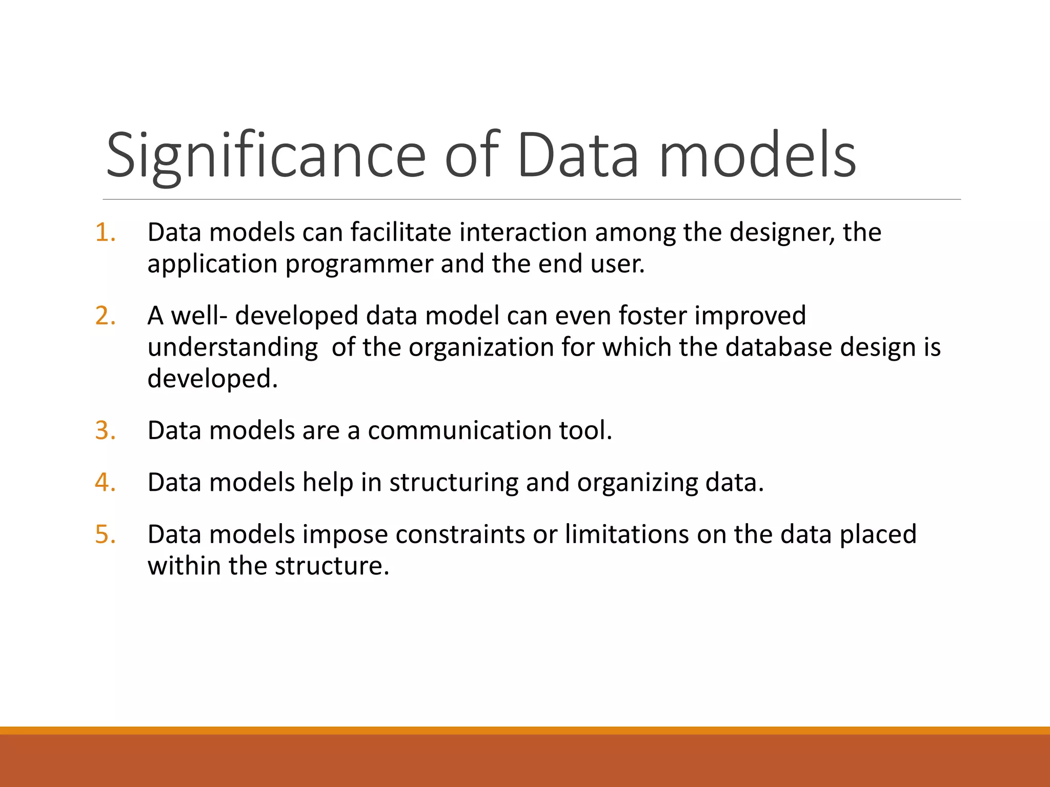 Significance of Data models
1. Data models can facilitate interaction among the designer, the
application programmer and the end user.
2. A well- developed data model can even foster improved
understanding of the organization for which the database design is
developed.
3. Data models are a communication tool.
4. Data models help in structuring and organizing data.
5. Data models impose constraints or limitations on the data placed
within the structure.
 