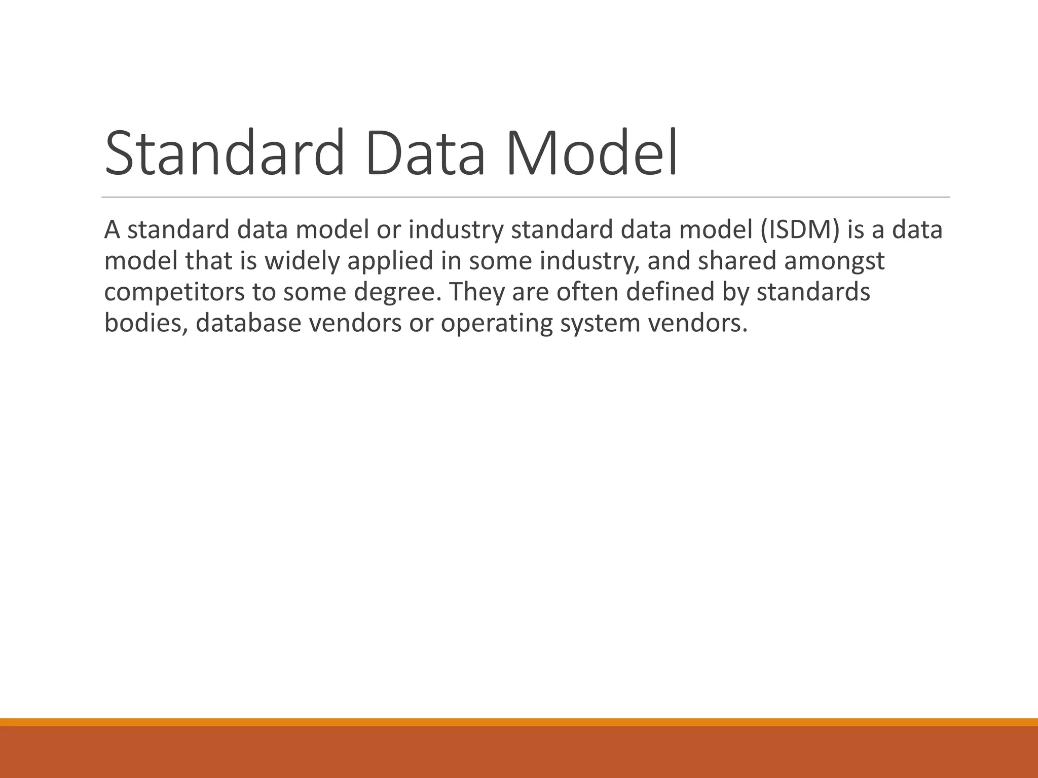 Standard Data Model
A standard data model or industry standard data model (ISDM) is a data
model that is widely applied in some industry, and shared amongst
competitors to some degree. They are often defined by standards
bodies, database vendors or operating system vendors.
 