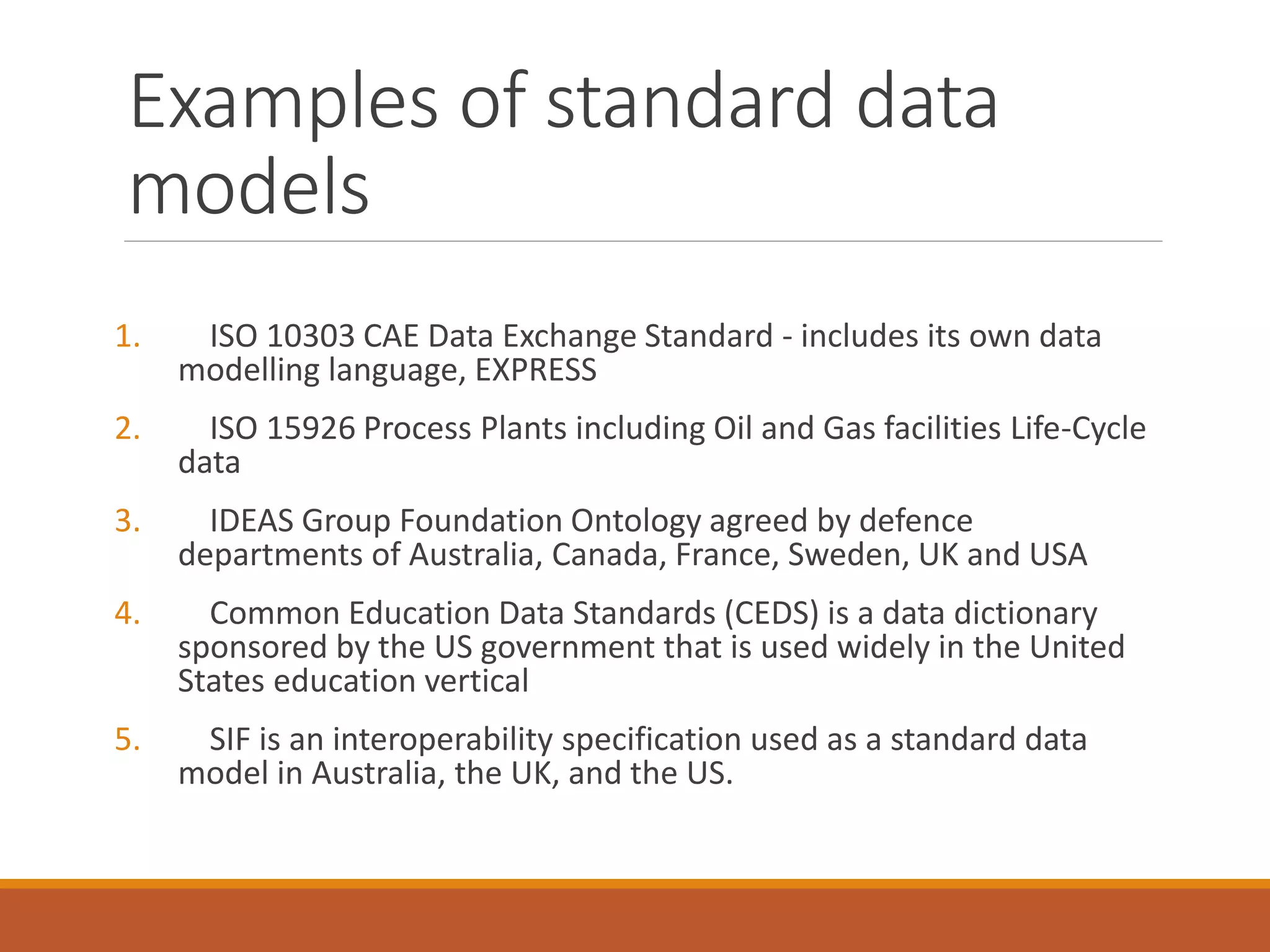 Examples of standard data
models
1. ISO 10303 CAE Data Exchange Standard - includes its own data
modelling language, EXPRESS
2. ISO 15926 Process Plants including Oil and Gas facilities Life-Cycle
data
3. IDEAS Group Foundation Ontology agreed by defence
departments of Australia, Canada, France, Sweden, UK and USA
4. Common Education Data Standards (CEDS) is a data dictionary
sponsored by the US government that is used widely in the United
States education vertical
5. SIF is an interoperability specification used as a standard data
model in Australia, the UK, and the US.
 
