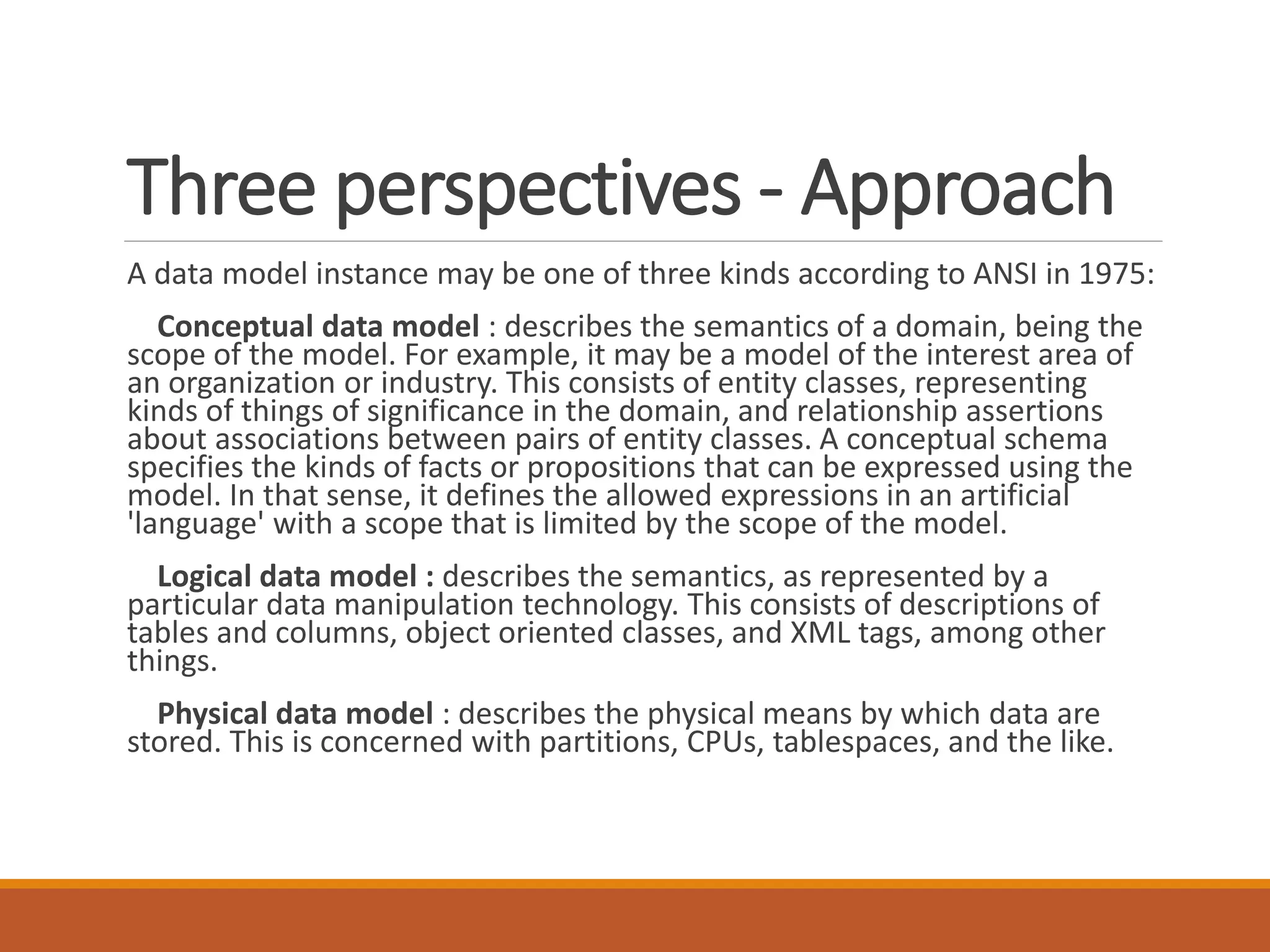 Three perspectives - Approach
A data model instance may be one of three kinds according to ANSI in 1975:
Conceptual data model : describes the semantics of a domain, being the
scope of the model. For example, it may be a model of the interest area of
an organization or industry. This consists of entity classes, representing
kinds of things of significance in the domain, and relationship assertions
about associations between pairs of entity classes. A conceptual schema
specifies the kinds of facts or propositions that can be expressed using the
model. In that sense, it defines the allowed expressions in an artificial
'language' with a scope that is limited by the scope of the model.
Logical data model : describes the semantics, as represented by a
particular data manipulation technology. This consists of descriptions of
tables and columns, object oriented classes, and XML tags, among other
things.
Physical data model : describes the physical means by which data are
stored. This is concerned with partitions, CPUs, tablespaces, and the like.
 