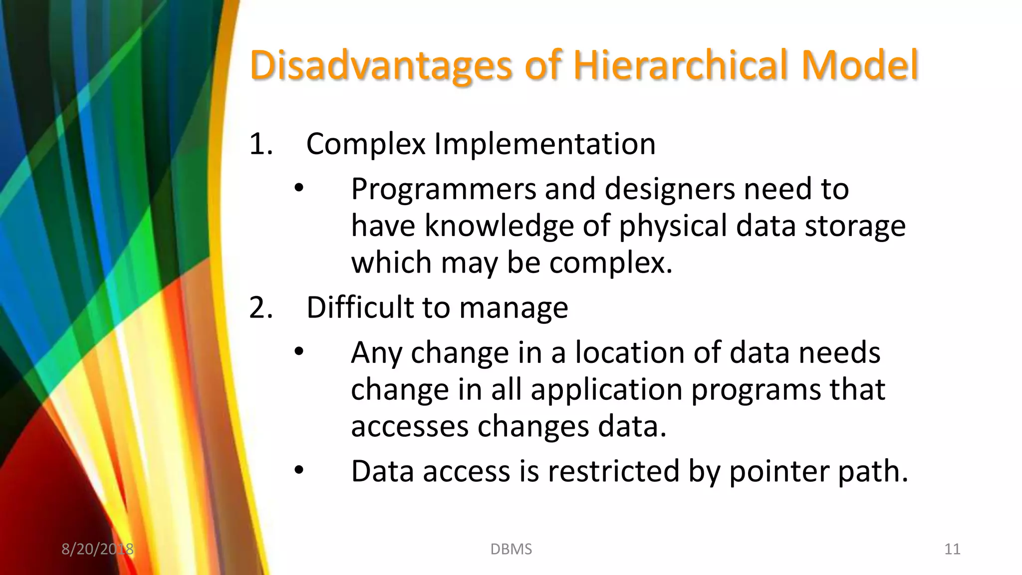 Disadvantages of Hierarchical Model
1. Complex Implementation
• Programmers and designers need to
have knowledge of physical data storage
which may be complex.
2. Difficult to manage
• Any change in a location of data needs
change in all application programs that
accesses changes data.
• Data access is restricted by pointer path.
8/20/2018 11DBMS
 