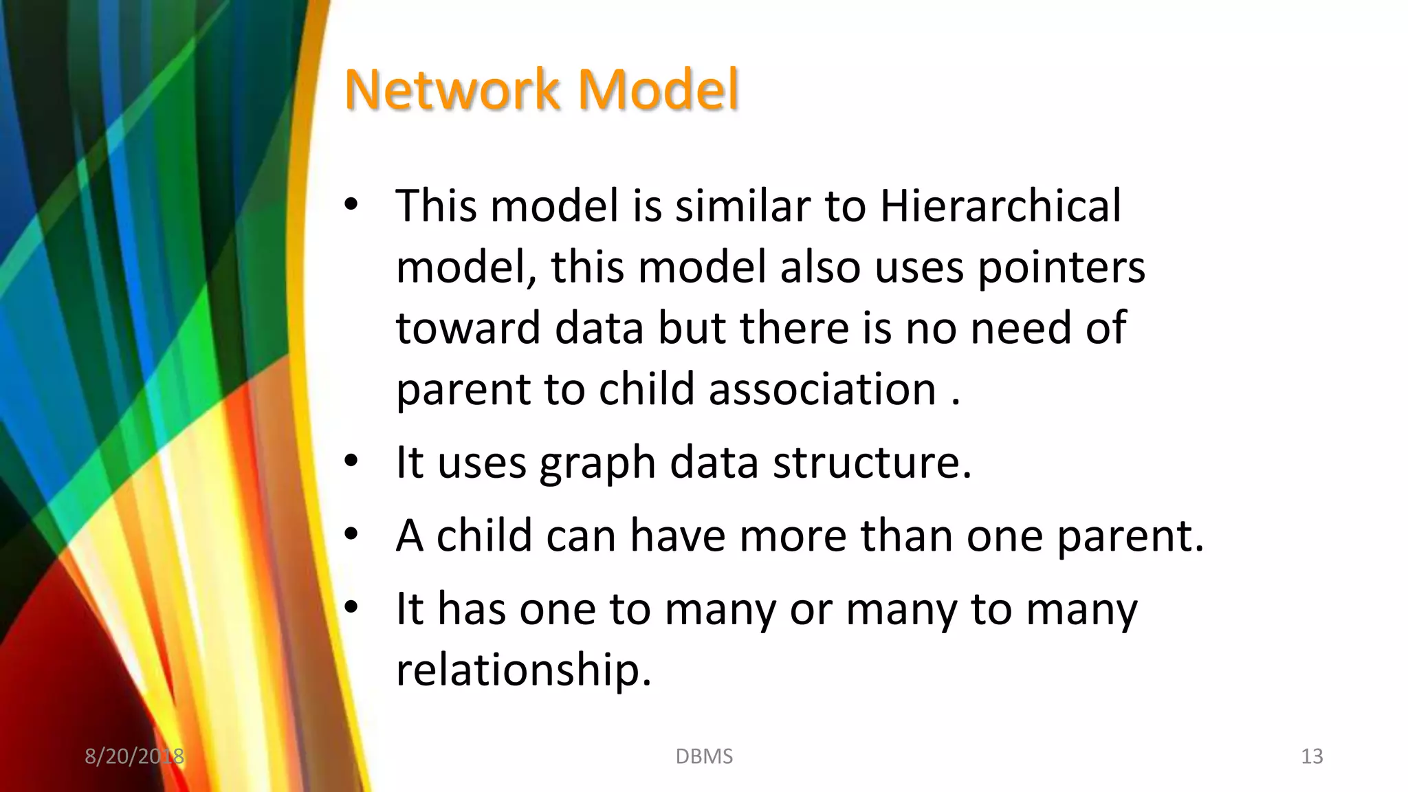 Network Model
• This model is similar to Hierarchical
model, this model also uses pointers
toward data but there is no need of
parent to child association .
• It uses graph data structure.
• A child can have more than one parent.
• It has one to many or many to many
relationship.
8/20/2018 13DBMS
 