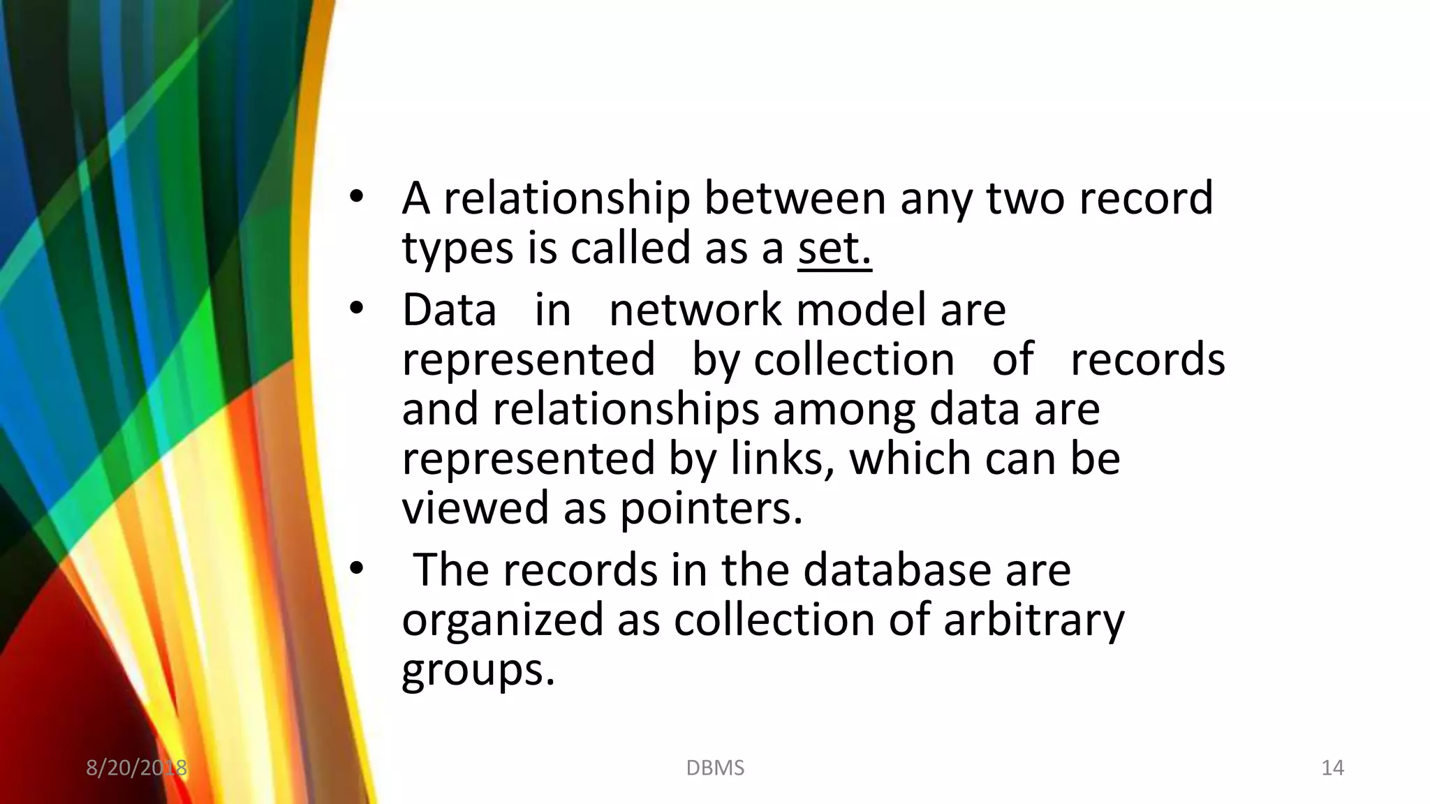 • A relationship between any two record
types is called as a set.
• Data in network model are
represented by collection of records
and relationships among data are
represented by links, which can be
viewed as pointers.
• The records in the database are
organized as collection of arbitrary
groups.
8/20/2018 14DBMS
 