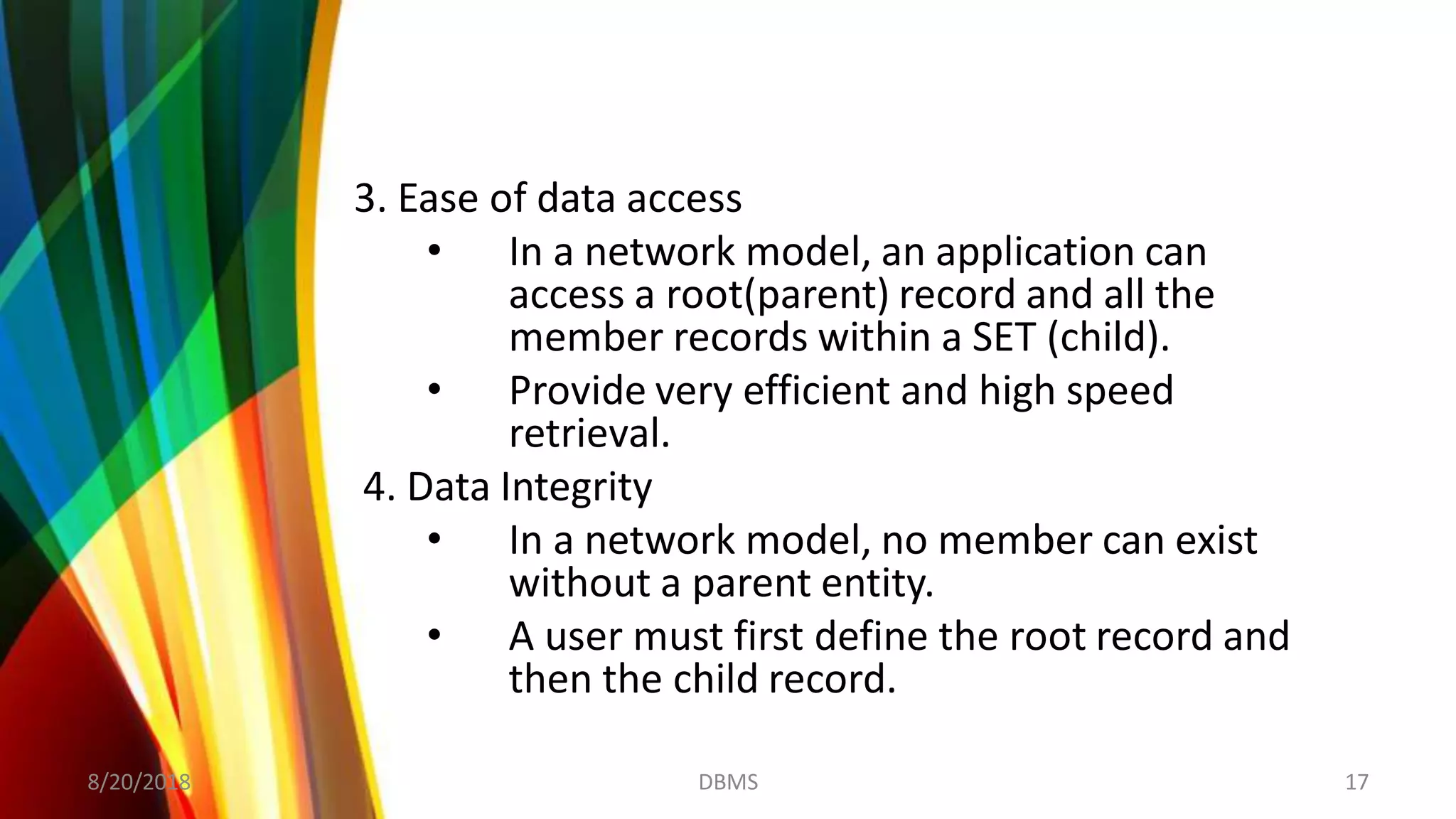3. Ease of data access
• In a network model, an application can
access a root(parent) record and all the
member records within a SET (child).
• Provide very efficient and high speed
retrieval.
4. Data Integrity
• In a network model, no member can exist
without a parent entity.
• A user must first define the root record and
then the child record.
8/20/2018 17DBMS
 