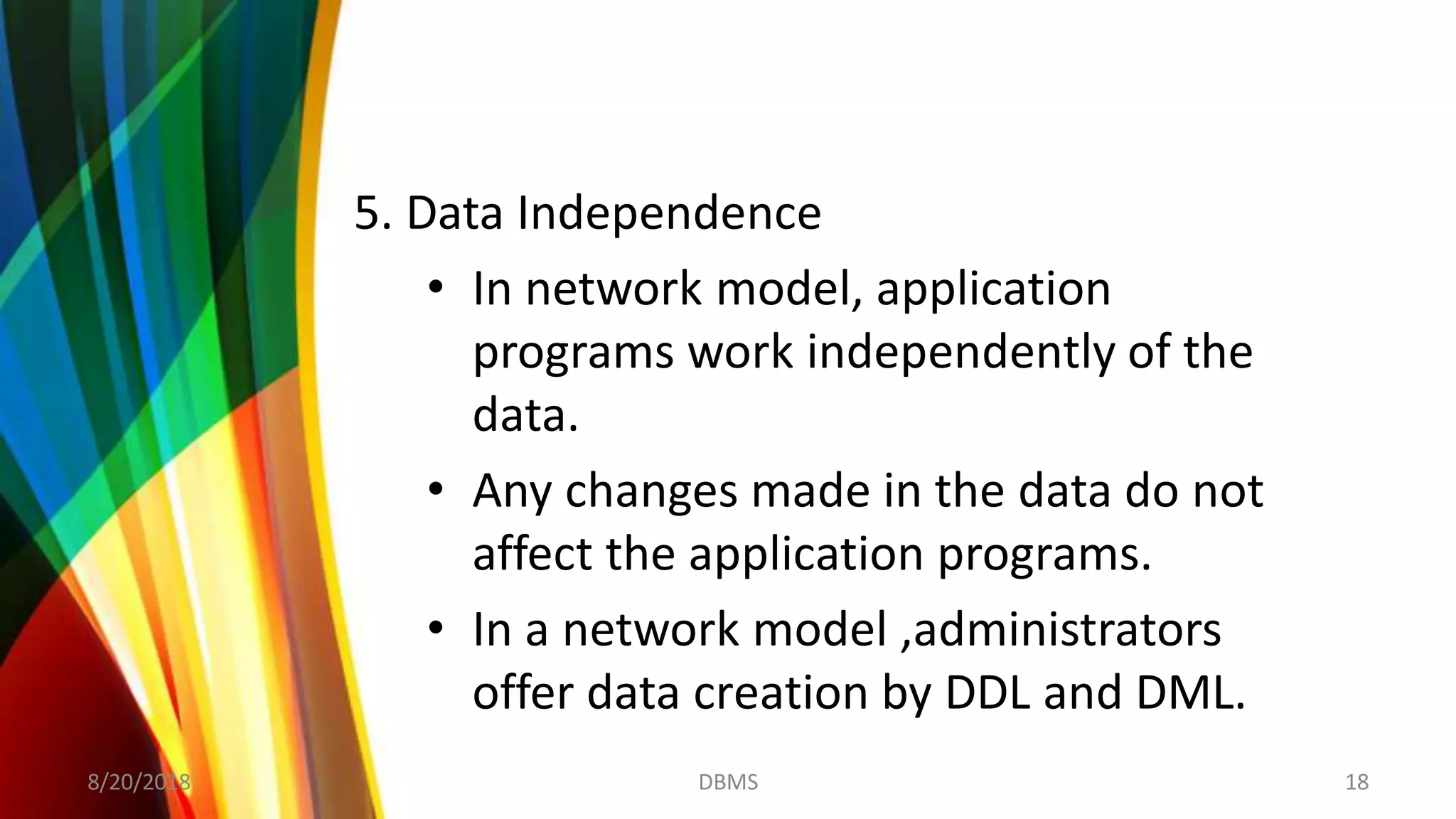 5. Data Independence
• In network model, application
programs work independently of the
data.
• Any changes made in the data do not
affect the application programs.
• In a network model ,administrators
offer data creation by DDL and DML.
8/20/2018 18DBMS
 