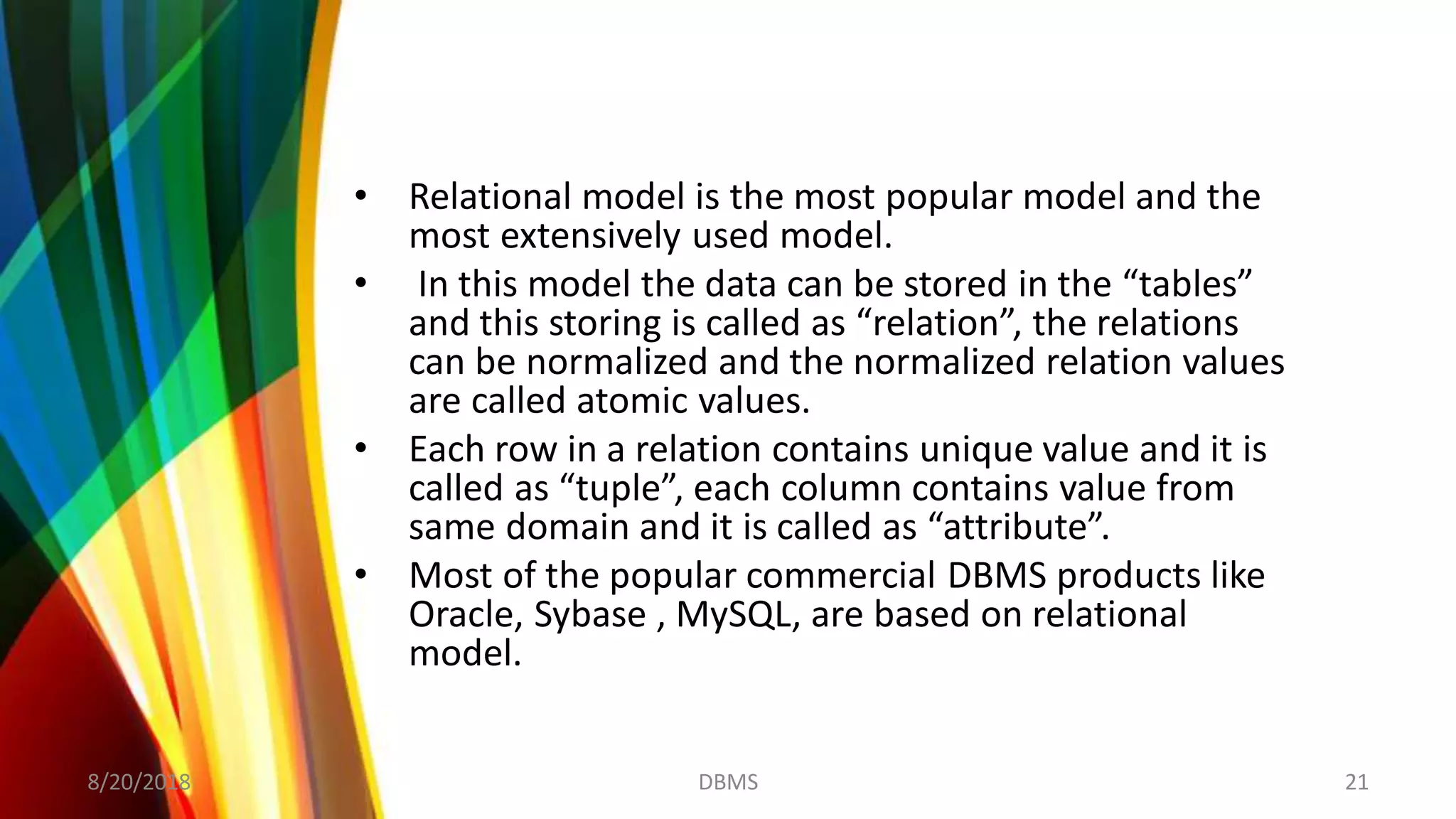 • Relational model is the most popular model and the
most extensively used model.
• In this model the data can be stored in the “tables”
and this storing is called as “relation”, the relations
can be normalized and the normalized relation values
are called atomic values.
• Each row in a relation contains unique value and it is
called as “tuple”, each column contains value from
same domain and it is called as “attribute”.
• Most of the popular commercial DBMS products like
Oracle, Sybase , MySQL, are based on relational
model.
8/20/2018 21DBMS
 