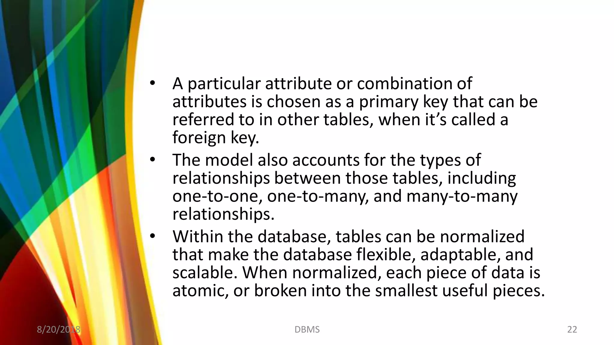 • A particular attribute or combination of
attributes is chosen as a primary key that can be
referred to in other tables, when it’s called a
foreign key.
• The model also accounts for the types of
relationships between those tables, including
one-to-one, one-to-many, and many-to-many
relationships.
• Within the database, tables can be normalized
that make the database flexible, adaptable, and
scalable. When normalized, each piece of data is
atomic, or broken into the smallest useful pieces.
8/20/2018 22DBMS
 