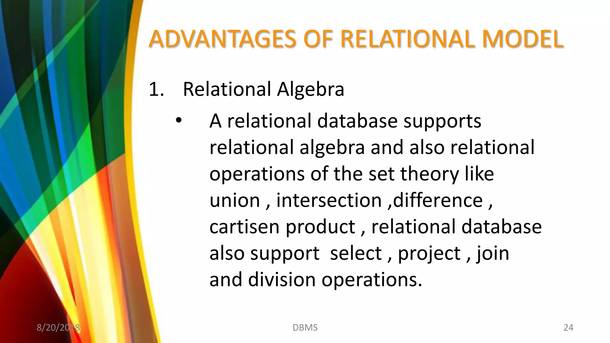 ADVANTAGES OF RELATIONAL MODEL
1. Relational Algebra
• A relational database supports
relational algebra and also relational
operations of the set theory like
union , intersection ,difference ,
cartisen product , relational database
also support select , project , join
and division operations.
8/20/2018 24DBMS
 