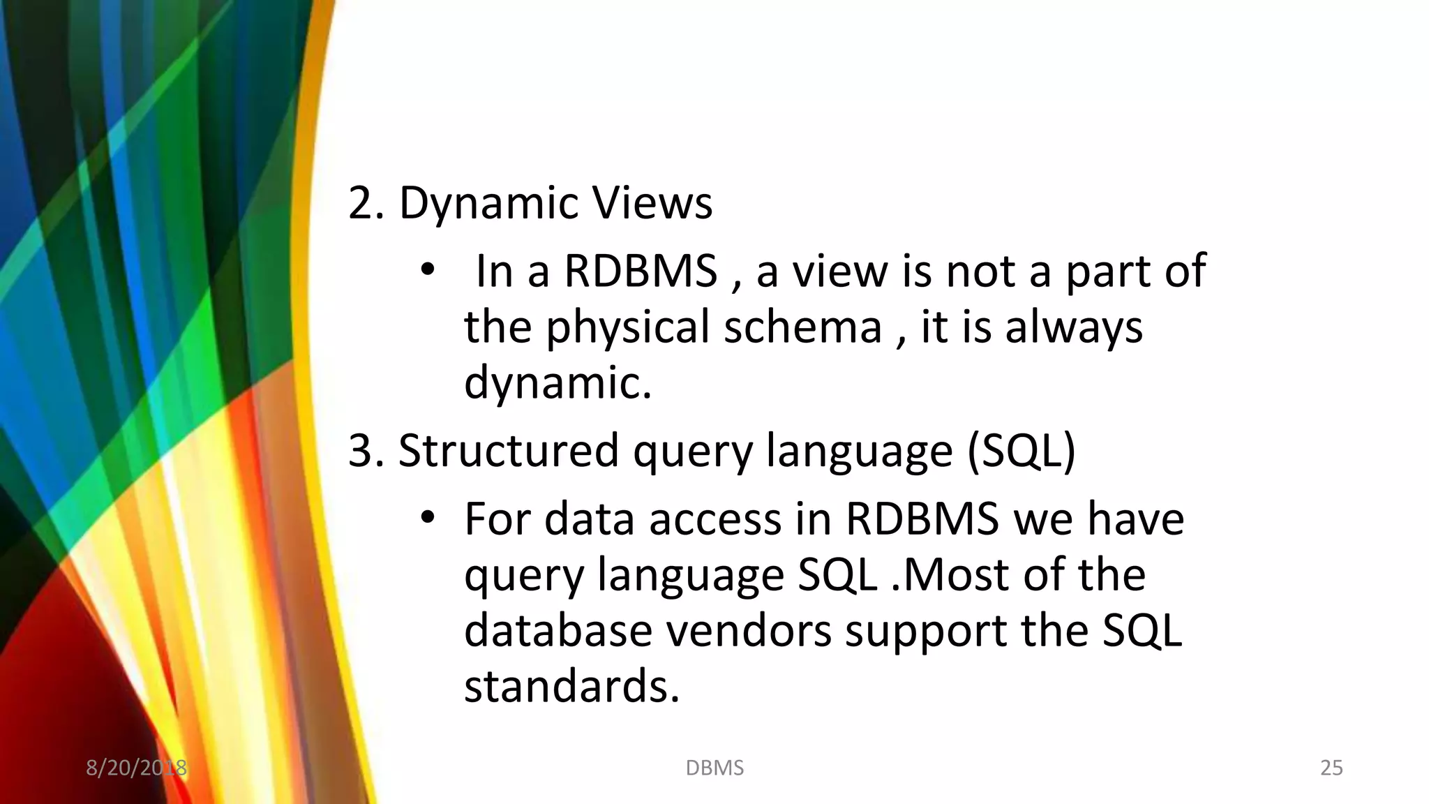 2. Dynamic Views
• In a RDBMS , a view is not a part of
the physical schema , it is always
dynamic.
3. Structured query language (SQL)
• For data access in RDBMS we have
query language SQL .Most of the
database vendors support the SQL
standards.
8/20/2018 25DBMS
 