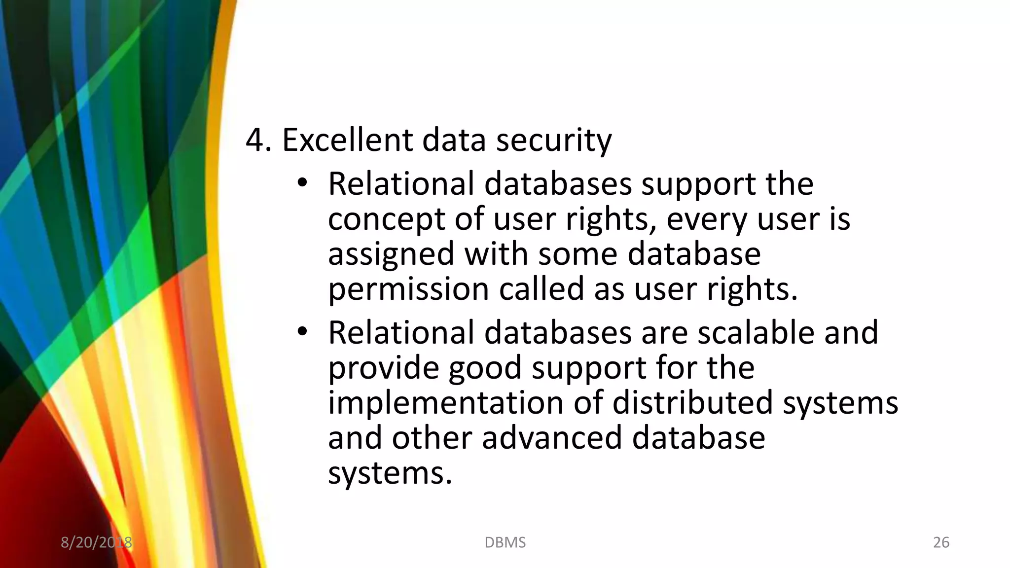 4. Excellent data security
• Relational databases support the
concept of user rights, every user is
assigned with some database
permission called as user rights.
• Relational databases are scalable and
provide good support for the
implementation of distributed systems
and other advanced database
systems.
8/20/2018 26DBMS
 